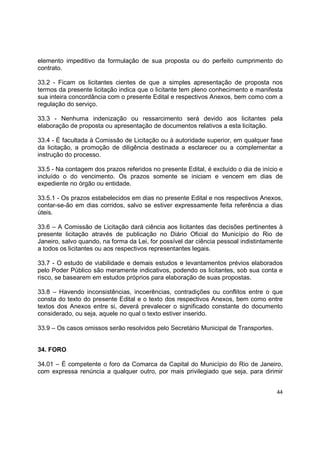 44
elemento impeditivo da formulação de sua proposta ou do perfeito cumprimento do
contrato.
33.2 - Ficam os licitantes cientes de que a simples apresentação de proposta nos
termos da presente licitação indica que o licitante tem pleno conhecimento e manifesta
sua inteira concordância com o presente Edital e respectivos Anexos, bem como com a
regulação do serviço.
33.3 - Nenhuma indenização ou ressarcimento será devido aos licitantes pela
elaboração de proposta ou apresentação de documentos relativos a esta licitação.
33.4 - É facultada à Comissão de Licitação ou à autoridade superior, em qualquer fase
da licitação, a promoção de diligência destinada a esclarecer ou a complementar a
instrução do processo.
33.5 - Na contagem dos prazos referidos no presente Edital, é excluído o dia de início e
incluído o do vencimento. Os prazos somente se iniciam e vencem em dias de
expediente no órgão ou entidade.
33.5.1 - Os prazos estabelecidos em dias no presente Edital e nos respectivos Anexos,
contar-se-ão em dias corridos, salvo se estiver expressamente feita referência a dias
úteis.
33.6 – A Comissão de Licitação dará ciência aos licitantes das decisões pertinentes à
presente licitação através de publicação no Diário Oficial do Município do Rio de
Janeiro, salvo quando, na forma da Lei, for possível dar ciência pessoal indistintamente
a todos os licitantes ou aos respectivos representantes legais.
33.7 - O estudo de viabilidade e demais estudos e levantamentos prévios elaborados
pelo Poder Público são meramente indicativos, podendo os licitantes, sob sua conta e
risco, se basearem em estudos próprios para elaboração de suas propostas.
33.8 – Havendo inconsistências, incoerências, contradições ou conflitos entre o que
consta do texto do presente Edital e o texto dos respectivos Anexos, bem como entre
textos dos Anexos entre si, deverá prevalecer o significado constante do documento
considerado, ou seja, aquele no qual o texto estiver inserido.
33.9 – Os casos omissos serão resolvidos pelo Secretário Municipal de Transportes.
34. FORO
34.01 – É competente o foro da Comarca da Capital do Município do Rio de Janeiro,
com expressa renúncia a qualquer outro, por mais privilegiado que seja, para dirimir
 