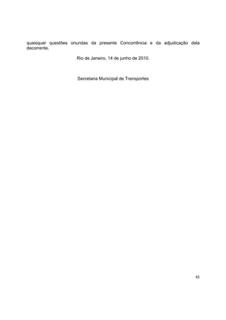 45
quaisquer questões oriundas da presente Concorrência e da adjudicação dela
decorrente.
Rio de Janeiro, 14 de junho de 2010.
Secretaria Municipal de Transportes
 