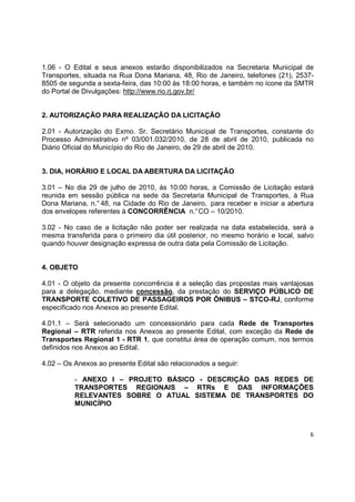 6
1.06 - O Edital e seus anexos estarão disponibilizados na Secretaria Municipal de
Transportes, situada na Rua Dona Mariana, 48, Rio de Janeiro, telefones (21), 2537-
8505 de segunda a sexta-feira, das 10:00 às 18:00 horas, e também no ícone da SMTR
do Portal de Divulgações: http://www.rio.rj.gov.br/
2. AUTORIZAÇÃO PARA REALIZAÇÃO DA LICITAÇÃO
2.01 - Autorização do Exmo. Sr. Secretário Municipal de Transportes, constante do
Processo Administrativo nº 03/001.032/2010, de 28 de abril de 2010, publicada no
Diário Oficial do Município do Rio de Janeiro, de 29 de abril de 2010.
3. DIA, HORÁRIO E LOCAL DA ABERTURA DA LICITAÇÃO
3.01 – No dia 29 de julho de 2010, às 10:00 horas, a Comissão de Licitação estará
reunida em sessão pública na sede da Secretaria Municipal de Transportes, à Rua
Dona Mariana, n.° 48, na Cidade do Rio de Janeiro, para receber e iniciar a abertura
dos envelopes referentes à CONCORRÊNCIA n.°CO – 10/2010.
3.02 - No caso de a licitação não poder ser realizada na data estabelecida, será a
mesma transferida para o primeiro dia útil posterior, no mesmo horário e local, salvo
quando houver designação expressa de outra data pela Comissão de Licitação.
4. OBJETO
4.01 - O objeto da presente concorrência é a seleção das propostas mais vantajosas
para a delegação, mediante concessão, da prestação do SERVIÇO PÚBLICO DE
TRANSPORTE COLETIVO DE PASSAGEIROS POR ÔNIBUS – STCO-RJ, conforme
especificado nos Anexos ao presente Edital.
4.01.1 – Será selecionado um concessionário para cada Rede de Transportes
Regional – RTR referida nos Anexos ao presente Edital, com exceção da Rede de
Transportes Regional 1 - RTR 1, que constitui área de operação comum, nos termos
definidos nos Anexos ao Edital.
4.02 – Os Anexos ao presente Edital são relacionados a seguir:
- ANEXO I – PROJETO BÁSICO - DESCRIÇÃO DAS REDES DE
TRANSPORTES REGIONAIS – RTRs E DAS INFORMAÇÕES
RELEVANTES SOBRE O ATUAL SISTEMA DE TRANSPORTES DO
MUNICÍPIO
 