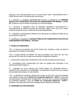 8
usuários e dos concessionários, com os quais devem estar comprometidos tanto o
Poder Público como o concessionário dos serviços;
II – promover o constante aperfeiçoamento técnico e operacional do SERVIÇO
PÚBLICO DE TRANSPORTE COLETIVO DE PASSAGEIROS POR ÔNIBUS – STCO-
RJ, inclusive no que se refere ao emprego de novas tecnologias;
III – promover a integração entre os diferentes operadores, permissionários e
concessionários do sistema municipal de transporte coletivo, bem como com outros
meios de transporte como o metrô e as ferrovias metropolitanas;
IV – possibilitar a implantação do Bilhete Único Municipal nos moldes do Projeto de Lei
que constitui o Anexo XI;
V - aperfeiçoar a regulação do SERVIÇO PÚBLICO DE TRANSPORTE COLETIVO DE
PASSAGEIROS POR ÔNIBUS – STCO-RJ.
7. PRAZO DA CONCESSÃO
7.01 - O prazo da concessão será de 20 (vinte) anos, contados a partir da data da
assinatura do Contrato de Concessão.
7.02 – O prazo referido do subitem 7.01 será prorrogado, uma única vez, por novo
período de 20 (vinte) anos, desde que atendidos os seguintes requisitos:
I – cumprimento regular pelo concessionário das normas de operação dos serviços;
II – concordância pelo concessionário de valor da outorga para renovação a ser
definido pelo Poder Público; e
III – realização de novos estudos pelo Poder Público de viabilidade técnica e
econômica da concessão que estabeleçam os parâmetros mínimos da nova outorga,
da execução dos serviços e o valor da tarifa.
7.03 – A aferição dos requisitos referidos nos incisos I a III do item 7.02 será realizada
com relação a cada uma das Redes de Transportes Regionais – RTRs e respectivos
concessionários individualmente considerados, de forma que a eventual prorrogação
da concessão deferida a uma das Redes de Transportes Regionais – RTRs e
respectivo concessionário não será necessariamente estendida aos demais.
8. CONDIÇÕES DE PARTICIPAÇÃO
 