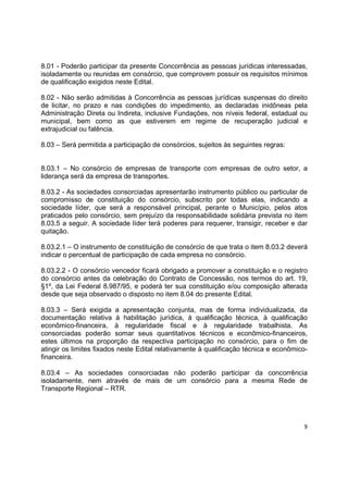 9
8.01 - Poderão participar da presente Concorrência as pessoas jurídicas interessadas,
isoladamente ou reunidas em consórcio, que comprovem possuir os requisitos mínimos
de qualificação exigidos neste Edital.
8.02 - Não serão admitidas à Concorrência as pessoas jurídicas suspensas do direito
de licitar, no prazo e nas condições do impedimento, as declaradas inidôneas pela
Administração Direta ou Indireta, inclusive Fundações, nos níveis federal, estadual ou
municipal, bem como as que estiverem em regime de recuperação judicial e
extrajudicial ou falência.
8.03 – Será permitida a participação de consórcios, sujeitos às seguintes regras:
8.03.1 – No consórcio de empresas de transporte com empresas de outro setor, a
liderança será da empresa de transportes.
8.03.2 - As sociedades consorciadas apresentarão instrumento público ou particular de
compromisso de constituição do consórcio, subscrito por todas elas, indicando a
sociedade líder, que será a responsável principal, perante o Município, pelos atos
praticados pelo consórcio, sem prejuízo da responsabilidade solidária prevista no item
8.03.5 a seguir. A sociedade líder terá poderes para requerer, transigir, receber e dar
quitação.
8.03.2.1 – O instrumento de constituição de consórcio de que trata o item 8.03.2 deverá
indicar o percentual de participação de cada empresa no consórcio.
8.03.2.2 - O consórcio vencedor ficará obrigado a promover a constituição e o registro
do consórcio antes da celebração do Contrato de Concessão, nos termos do art. 19,
§1º, da Lei Federal 8.987/95, e poderá ter sua constituição e/ou composição alterada
desde que seja observado o disposto no item 8.04 do presente Edital.
8.03.3 – Será exigida a apresentação conjunta, mas de forma individualizada, da
documentação relativa à habilitação jurídica, à qualificação técnica, à qualificação
econômico-financeira, à regularidade fiscal e à regularidade trabalhista. As
consorciadas poderão somar seus quantitativos técnicos e econômico-financeiros,
estes últimos na proporção da respectiva participação no consórcio, para o fim de
atingir os limites fixados neste Edital relativamente à qualificação técnica e econômico-
financeira.
8.03.4 – As sociedades consorciadas não poderão participar da concorrência
isoladamente, nem através de mais de um consórcio para a mesma Rede de
Transporte Regional – RTR.
 