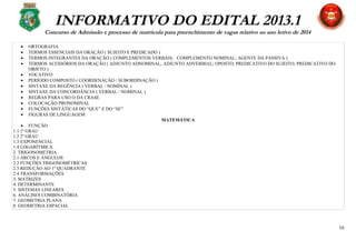 INFORMATIVO DO EDITAL 2013.1
Concurso de Admissão e processo de matrícula para preenchimento de vagas relativo ao ano letivo de 2014
• ORTOGRAFIA
• TERMOS ESSENCIAIS DA ORAÇÃO ( SUJEITO E PREDICADO )
• TERMOS INTEGRANTES DA ORAÇÃO ( COMPLEMENTOS VERBAIS; COMPLEMENTO NOMINAL; AGENTE DA PASSIVA )
• TERMOS ACESSÓRIOS DA ORAÇÃO ( ADJUNTO ADNOMINAL; ADJUNTO ADVERBIAL; OPOSTO; PREDICATIVO DO SUJEITO; PREDICATIVO DO
OBJETO )
• VOCATIVO
• PERÍODO COMPOSTO ( COORDENAÇÃO / SUBORDINAÇÃO )
• SINTAXE DA REGÊNCIA ( VERBAL / NOMINAL )
• SINTAXE DA CONCORDÂNCIA ( VERBAL / NOMINAL )
• REGRAS PARA USO O DA CRASE
• COLOCAÇÃO PRONOMINAL
• FUNÇÕES SINTÁTICAS DO “QUE” E DO “SE”
• FIGURAS DE LINGUAGEM
MATEMÁTICA
• FUNÇÃO
1.1 1º GRAU
1.2 2º GRAU
1.3 EXPONENCIAL
1.4 LOGARÍTMICA
2. TRIGONOMETRIA
2.1 ARCOS E ÂNGULOS
2.2 FUNÇÕES TRIGONOMÉTRICAS
2.3 REDUÇÃO AO 1º QUADRANTE
2.4 TRANSFORMAÇÕES
3. MATRIZES
4. DETERMINANTE
5. SISTEMAS LINEARES
6. ANÁLISES COMBINATÓRIA
7. GEOMETRIA PLANA
8. GEOMETRIA ESPACIAL
10
 
