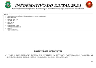 INFORMATIVO DO EDITAL 2013.1
Concurso de Admissão e processo de matrícula para preenchimento de vagas relativo ao ano letivo de 2014
FÍSICA
• MOVIMENTO RETILÍNEO UNIFORMEMENTE VARIÁVEL ( MRUV )
• QUEDA LIVRE
• LEIS DE NEWTON
• TRABALHO
• POTÊNCIA
• ENERGIA
• ESPELHOS PLANOS
• ESPELHOS ESFÉRICOS
• LENTES
• ELETROSTÁTICA
OBSERVAÇÕES IMPORTANTES
 TODA A DOCUMENTAÇÃO DEVERÁ SER ENTREGUE EM ENVELOPE PARDO(AMARELO) TAMANHO A4
DEVIDAMENTE IDENTIFICADO COM O NOME, TURNO E A SÉRIE DO CANDIDATO.
11
 