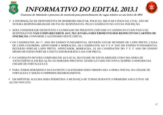 INFORMATIVO DO EDITAL 2013.1
Concurso de Admissão e processo de matrícula para preenchimento de vagas relativo ao ano letivo de 2014
 A INFORMAÇÃO DE DEPENDENTES DE BOMBEIRO MILITAR, POLICIAL MILITAR E POLICIAL CIVIL, SÃO DE
INTEIRA RESPONSABILIDADE DO PAI OU RESPONSÁVEL PELO CANDIDATO NO ATO DA INSCRIÇÃO.
 SERÁ CONSIDERADO DESISTENTE E ELIMINADO DO PRESENTE CERTAME O CANDIDATO CUJOS PAIS E/OU
RESPONSÁVEIS NÃO COMPARECEREM AO C.M.C.B PARA O RECEBIMENTO DOS RESPECITVOS CARTÕES DE
INSCRIÇÃO, CONFORME CALENDÁRIO DESTE EDITAL.
 OS CANDIDATOS AO 1º. ANO DO ENSINO FUNDAMENTAL DEVERÃO ESTAR MUNIDOS DE LÁPIS PRETO, CAIXA
DE LÁPIS COLORIDO, APONTADOR E BORRACHA, OS CANDIDATOS AO 3º E 4º ANO DO ENSINO FUNDAMENTAL
DEVERÃO PORTAR LÁPIS PRETO, APONTADOR, BORRACHA, JÁ OS CANDIDATOS DO 1º E 3º ANO DO ENSINO
MÉDIO DEVERÃO PORTAR CANETA ESFEROGRÁFICA DA COR PRETA;
 O CANDIDATO DEVERÁ COMPARECER AO LOCAL DO EXAME DE ESCOLARIDADE COM UMA HORA DE
ANTECEDÊNCIA EM RELAÇÃO AO HORÁRIO PREVISTO. SENDO LEVADO EM CONTA SEMPRE O HORÁRIO DA
CIDADE DE FORTALEZA/CE.
 PARA TODOS HORÁRIOS E DATAS DESTE CALENDÁRIO SERÁ OBSERVADA A HORA OFICIAL DA CIDADE DE
FORTALEZA E SERÃO CUMPRIDOS RIGOROSAMENTE.
 EM HIPÓTESE ALGUMA SERÁ PERMITIDA A MUDANÇA DE TURNO DURANTE O PRIMEIRO ANO LETIVO DE
ALUNO NOVATO.
12
 