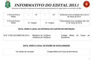 INFORMATIVO DO EDITAL 2013.1
Concurso de Admissão e processo de matrícula para preenchimento de vagas relativo ao ano letivo de 2014
1º Ano do Ensino
Médio
- 07 - 07 15(Quinze) anos completos até o dia 31
de março de 2014.
3º Ano do Ensino
Médio 10 - Integral 10 - Integral
17(Dezessete) anos completos até o dia
31 de março de 2014.
DATA, HORA E LOCAL DA ENTREGA DO CARTÃO DE INSCRIÇÃO.
16 E 17 DE OUTUBRO DE 2013 08h00min ás 11h00min
14h00min ás 16h30min
Colégio Militar do Corpo de
Bombeiros
DATA, HORA E LOCAL DO EXAME DE ESCOLARIDADE
Ver cartão de inscrição Colégio Militar do Corpo de Bombeiros
2
 