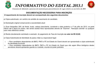 INFORMATIVO DO EDITAL 2013.1
Concurso de Admissão e processo de matrícula para preenchimento de vagas relativo ao ano letivo de 2014
DOCUMENTAÇÃO NECESSÁRIA PARA INSCRIÇÃO
O requerimento de inscrição deverá ser acompanhado dos seguintes documentos:
a) Cópia autenticada em cartório da certidão de nascimento do candidato;
b) Declaração original comprovando a escolaridade atual;
c) Duas fotografias 3X4, de frente, busto, cabeça descoberta, constando a data posterior a 1º de julho de 2013, na parte
inferior até a altura do ombro, não sendo aceitas fotos reproduzidas através de “Scanner”, “fotocópia colorida” ou qualquer
outro meio eletrônico similar;
d) Recibo devidamente carimbado e assinado do pagamento da Taxa de Inscrição no valor de R$ 25,00;
e) Cópia Autenticada da Identidade do pai(ou mãe) ou responsável legal;
I. – Para candidatos dependentes de BM’S, PM’S e PC do Estado do Ceará deverá ser apresentada a cópia autenticada
da identidade funcional;
II. – Para candidatos dependentes de BM’S, PM’S e PC do Estado do Ceará que não sejam filhos biológicos destes
servidores deverá apresentar guarda ou custódia, oriunda do poder judiciário;
5
 