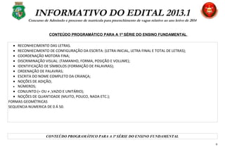 INFORMATIVO DO EDITAL 2013.1
Concurso de Admissão e processo de matrícula para preenchimento de vagas relativo ao ano letivo de 2014
CONTEÚDO PROGRAMÁTICO PARA A 1ª SÉRIE DO ENSINO FUNDAMENTAL
• RECONHECIMENTO DAS LETRAS.
• RECONHECIMENTO DE CONFIGURAÇÃO DA ESCRITA: (LETRA INICIAL, LETRA FINAL E TOTAL DE LETRAS);
• COORDENAÇÃO MOTORA FINA;
• DISCRIMINAÇÃO VISUAL: (TAMANHO, FORMA, POSIÇÃO E VOLUME);
• IDENTIFICAÇÃO DE SÍMBOLOS (FORMAÇÃO DE PALAVRAS);
• ORDENAÇÃO DE PALAVRAS;
• ESCRITA DO NOME COMPLETO DA CRIANÇA;
• NOÇÕES DE ADIÇÃO;
• NÚMEROS;
• CONJUNTO:(= OU ≠ ,VAZIO E UNITÁRIO);
• NOÇÕES DE QUANTIDADE (MUITO, POUCO, NADA ETC.);
FORMAS GEOMÉTRICAS
SEQUENCIA NUMERICA DE 0 Á 50.
CONTEÚDO PROGRAMÁTICO PARA A 3ª SÉRIE DO ENSINO FUNDAMENTAL
6
 