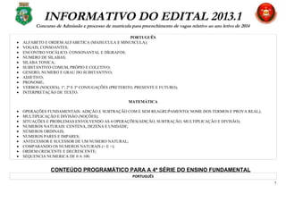 INFORMATIVO DO EDITAL 2013.1
Concurso de Admissão e processo de matrícula para preenchimento de vagas relativo ao ano letivo de 2014
PORTUGUÊS
• ALFABETO E ORDEM ALFABETICA (MAISUCULA E MINUSCULA);
• VOGAIS, CONSOANTES;
• ENCONTRO VOCÁLICO, CONSONANTAL E DÍGRAFOS;
• NUMERO DE SILABAS;
• SILABA TONICA;
• SUBSTANTIVO COMUM, PRÓPIO E COLETIVO;
• GENERO, NUMERO E GRAU DO SUBSTANTIVO;
• ADJETIVO;
• PRONOME;
• VERBOS (NOÇOES), 1º, 2º E 3º CONJUGAÇÕES (PRETERITO, PRESENTE E FUTURO);
• INTERPRETAÇÃO DE TEXTO.
MATEMÁTICA
• OPERAÇÕES FUNDAMENTAIS: ADIÇÃO E SUBTRAÇÃO COM E SEM REAGRUṔAMENTO( NOME DOS TERMOS E PROVA REAL);
• MULTIPLICAÇÃO E DIVISÃO (NOÇÕES);
• SITUAÇÕES E PROBLEMAS ENVOLVENDO AS 4 OPERAÇÕES(ADIÇÃO, SUBTRAÇÃO, MULTIPLICAÇÃO E DIVISÃO);
• NUMEROS NATURAIS: CENTENA, DEZENA E UNIDADE;
• NÚMEROS ORDINAIS;
• NUMEROS PARES E IMPARES;
• ANTECESSOR E SUCESSOR DE UM NUMERO NATURAL;
• COMPARANDO OS NUMEROS NATURAIS (> E <);
• ORDEM CRESCENTE E DECRESCENTE;
• SEQUENCIA NUMERICA DE 0 A 100.
CONTEÚDO PROGRAMÁTICO PARA A 4ª SÉRIE DO ENSINO FUNDAMENTAL
PORTUGUÊS
7
 