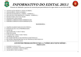 INFORMATIVO DO EDITAL 2013.1
Concurso de Admissão e processo de matrícula para preenchimento de vagas relativo ao ano letivo de 2014
• ACENTUAÇÃO GRÁFICA ( NOVO ACORDO )
• USO DO HÍFEN ( NOVO ACORDO )
• SINTAXE DE REGÊNCIA ( VERBAL / NOMINAL )
• SINTAXE DE CONCORDÂNCIA ( VERBAL / NOMINAL )
• REGRAS PARA USO O DA CRASE
• FIGURAS DE LINGUAGEM
• PERÍODO COMPOSTO POR COORDENAÇÃO
• PERÍODO COMPOSTO POR SUBORDINAÇÃO
MATEMÁTICA
• NOÇÕES ELEMENTARES DE ESTATÍSTICA
• POTENCIAÇÃO E SUAS PROPRIEDADES
• RADICAIS
• EQUAÇÕES DO 1º E DO 2º GRAU
• PORCENTAGEM
• FUNÇÃO DO 1º GRAU E DO 2º GRAU
• TEOREMA DE TALES
• RELAÇÕES MÉTRICAS NO TRIÂNGULO RETÂNGULO
• RELAÇÕES TRIGONOMÉTRICAS NO TRIÂNGULO RETÂNGULO
• ÁREA DE FIGURAS PLANAS
CONTEÚDO PROGRAMÁTICO PARA A 3ª SÉRIE DO ENSINO MÉDIO –
PORTUGUÊS
• INTERPRETAÇÃO DE TEXTO
• SINÔNIMO, ANTÔNIMO, PARÔNIMO E HOMÔNIMO
• ACENTUAÇÃO GRÁFICA ( NOVO ACORDO )
• USO DO HÍFEN ( NOVO ACORDO )
9
 
