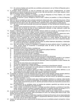 11.4 Em nenhuma hipótese será permitido aos candidatos permanecerem com as Folhas de Respostas após o
término do tempo de prova.
12. O candidato deverá comparecer ao local de realização das provas munido, obrigatoriamente, de caneta
esferográfica de material transparente de tinta preta ou azul. Não será permitido o uso de lápis, lapiseira, marca-
texto ou borracha durante a realização das provas.
12.1 O candidato deverá preencher os alvéolos, na Folha de Respostas da Prova Objetiva, com caneta
esferográfica de material transparente e tinta preta ou azul.
13. O candidato, ao terminar a prova, entregará ao fiscal da sala o caderno de questões e a Folha de Respostas
personalizada.
14. Salvo em caso de candidato que tenha solicitado atendimento diferenciado para a realização das provas, a Prova
Discursiva deverá ser feita pelo próprio candidato, à mão, em letra legível, com caneta esferográfica de material
transparente de tinta preta ou azul, não sendo permitida a interferência e/ou participação de outras pessoas.
14.1 No caso de auxílio para transcrição das provas será designado um fiscal devidamente treinado para essa
finalidade.
14.2 Somente quando devidamente autorizado, o candidato deverá ditar todo o seu texto da Prova Discursiva –
Redação e/ou de Estudo de Caso ao fiscal, especificando oralmente, ou seja, soletrando a grafia das
palavras e todos os sinais gráficos de pontuação.
15. Durante a realização das Provas não será permitida nenhuma espécie de consulta ou comunicação entre os
candidatos, nem a utilização de livros, códigos, manuais, impressos ou quaisquer anotações.
16. O candidato deverá conferir os seus dados pessoais impressos na Folha de Respostas, em especial seu nome,
número de inscrição, número do documento de identidade e opção de Cargo/Especialidade/Área.
17. Motivarão a eliminação do candidato do Concurso Público, sem prejuízo das sanções penais cabíveis, a burla ou a
tentativa de burla a quaisquer das normas definidas neste Edital ou a outras relativas ao Concurso, aos
comunicados, às Instruções ao Candidato ou às Instruções constantes da prova, bem como o tratamento indevido
e descortês a qualquer pessoa envolvida na aplicação das provas.
17.1 Por medida de segurança os candidatos deverão deixar as orelhas totalmente descobertas, à observação
dos fiscais de sala, durante a realização das provas.
17.2 Não será permitida a entrada de candidatos no ambiente de provas portando armas. O candidato que
estiver armado deverá se encaminhar à Coordenação antes de entrar na sala de prova, para o
acautelamento da arma.
18. Poderá ser excluído do Concurso Público o candidato que:
a) apresentar-se após o horário estabelecido, não se admitindo qualquer tolerância;
b) apresentar-se em local diferente da convocação oficial;
c) não comparecer às provas, seja qual for o motivo alegado;
d) não apresentar documento que bem o identifique;
e) ausentar-se da sala de provas sem o acompanhamento do fiscal;
f) ausentar-se do local de provas antes de decorrida uma hora do início das provas;
g) fizer anotação de informações relativas às suas respostas no comprovante de inscrição ou em qualquer
outro meio, que não o autorizado pela Fundação Carlos Chagas no dia da aplicação das provas;
h) ausentar-se da sala de provas levando Folha de Respostas, Caderno de Questões ou outros materiais não
permitidos;
i) lançar mão de meios ilícitos para a execução das provas;
j) não devolver integralmente o material recebido;
k) perturbar, de qualquer modo, a ordem dos trabalhos, incorrendo em comportamento indevido;
l) for surpreendido em comunicação com outras pessoas ou utilizando-se de livro, anotação, impresso não
permitido ou máquina calculadora ou similar;
m) estiver fazendo uso de qualquer espécie de relógio ou qualquer tipo de aparelho eletrônico ou de
comunicação tais como: telefone celular, tablets ou outros equipamentos similares.
n) estiver fazendo uso de protetor auricular, lápis, lapiseira, marca-texto ou borracha.
19. O candidato ao ingressar no local de realização das provas, deverá manter desligado qualquer aparelho eletrônico
que esteja sob sua posse, ainda que os sinais de alarme estejam nos modos de vibração e silencioso.
19.1 Recomenda-se ao candidato, no dia da realização da prova, não levar nenhum dos aparelhos ou materiais
indicados nas alíneas “m” e “n”.
19.2 Caso seja necessário o candidato portar algum desses aparelhos eletrônicos ou materiais, estes deverão
ser acondicionados, no momento da identificação, em embalagem específica a ser fornecida pela Fundação
Carlos Chagas exclusivamente para tal fim, devendo permanecer embaixo da mesa/carteira durante toda a
aplicação da prova.
19.3 É aconselhável que os candidatos retirem as baterias dos celulares, garantindo que nenhum som seja
emitido, inclusive do despertador caso esteja ativado.
19.4 Poderá, também, ser excluído do Concurso, o candidato que estiver utilizando ou portando em seu bolso,
bolsas, sacolas, mochilas e similares os aparelhos eletrônicos ou materiais indicados nas alíneas “m” e “n”
do item 18 deste Capítulo, após o procedimento estabelecido no subitem 19.2 deste Capítulo.
20. Os demais pertences pessoais dos candidatos, tais como: bolsas, sacolas, bonés, chapéus, gorros ou similares,
óculos escuros e protetores auriculares, serão acomodados em local a ser indicado pelos fiscais de sala, onde
deverão permanecer até o término da prova.
20.1 A Fundação Carlos Chagas e a Assembleia Legislativa do Estado de Pernambuco não se responsabilizarão
por perda ou extravio de documentos, objetos ou equipamentos eletrônicos ocorrido no local de realização
das provas, nem por danos neles causados.
21. Haverá, em cada sala de prova, cartaz/marcador de tempo para que os candidatos possam acompanhar o tempo
de prova.
 