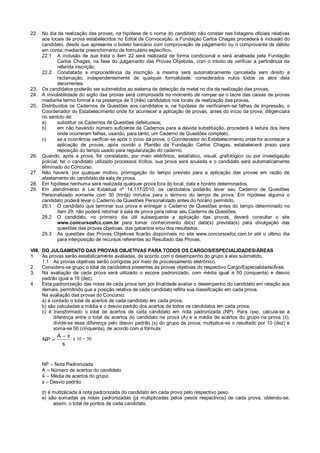 22. No dia da realização das provas, na hipótese de o nome do candidato não constar nas listagens oficiais relativas
aos locais de prova estabelecidos no Edital de Convocação, a Fundação Carlos Chagas procederá à inclusão do
candidato, desde que apresente o boleto bancário com comprovação de pagamento ou o comprovante de débito
em conta, mediante preenchimento de formulário específico.
22.1 A inclusão de que trata o item 22 será realizada de forma condicional e será analisada pela Fundação
Carlos Chagas, na fase do Julgamento das Provas Objetivas, com o intuito de verificar a pertinência da
referida inscrição.
22.2 Constatada a improcedência da inscrição, a mesma será automaticamente cancelada sem direito a
reclamação, independentemente de qualquer formalidade, considerados nulos todos os atos dela
decorrentes.
23. Os candidatos poderão ser submetidos ao sistema de detecção de metal no dia da realização das provas.
24. A inviolabilidade do sigilo das provas será comprovada no momento de romper-se o lacre das caixas de provas
mediante termo formal e na presença de 3 (três) candidatos nos locais de realização das provas.
25. Distribuídos os Cadernos de Questões aos candidatos e, na hipótese de verificarem-se falhas de impressão, o
Coordenador do Estabelecimento onde for acontecer a aplicação de provas, antes do início da prova, diligenciará
no sentido de:
a) substituir os Cadernos de Questões defeituosos;
b) em não havendo número suficiente de Cadernos para a devida substituição, procederá à leitura dos itens
onde ocorreram falhas, usando, para tanto, um Caderno de Questões completo;
c) se a ocorrência verificar-se após o início da prova, o Coordenador do Estabelecimento onde for acontecer a
aplicação de provas, após ouvido o Plantão da Fundação Carlos Chagas, estabelecerá prazo para
reposição do tempo usado para regularização do caderno.
26. Quando, após a prova, for constatado, por meio eletrônico, estatístico, visual, grafológico ou por investigação
policial, ter o candidato utilizado processos ilícitos, sua prova será anulada e o candidato será automaticamente
eliminado do Concurso.
27. Não haverá, por qualquer motivo, prorrogação do tempo previsto para a aplicação das provas em razão de
afastamento do candidato da sala de prova.
28. Em hipótese nenhuma será realizada qualquer prova fora do local, data e horário determinados.
29. Em atendimento à Lei Estadual nº 14.117/2010, os candidatos poderão levar seu Caderno de Questões
Personalizado somente com 30 (trinta) minutos para o término do tempo de prova. Em hipótese alguma o
candidato poderá levar o Caderno de Questões Personalizado antes do horário permitido.
29.1 O candidato que terminar sua prova e entregar o Caderno de Questões antes do tempo determinado no
item 29, não poderá retornar à sala de prova para retirar seu Caderno de Questões.
29.2 O candidato, no primeiro dia útil subsequente a aplicação das provas, deverá consultar o site
www.concursosfcc.com.br para tomar conhecimento da(s) data(s) prevista(s) para divulgação das
questões das provas objetivas, dos gabaritos e/ou dos resultados.
29.3 As questões das Provas Objetivas ficarão disponíveis no site www.concursosfcc.com.br até o último dia
para interposição de recursos referentes ao Resultado das Provas.
VIII. DO JULGAMENTO DAS PROVAS OBJETIVAS PARA TODOS OS CARGOS/ESPECIALIDADES/ÁREAS
1. As provas serão estatisticamente avaliadas, de acordo com o desempenho do grupo a elas submetido.
1.1 As provas objetivas serão corrigidas por meio de processamento eletrônico.
2. Considera-se grupo o total de candidatos presentes às provas objetivas do respectivo Cargo/Especialidade/Área.
3. Na avaliação de cada prova será utilizado o escore padronizado, com média igual a 50 (cinquenta) e desvio
padrão igual a 10 (dez).
4. Esta padronização das notas de cada prova tem por finalidade avaliar o desempenho do candidato em relação aos
demais, permitindo que a posição relativa de cada candidato reflita sua classificação em cada prova.
Na avaliação das provas do Concurso:
a) é contado o total de acertos de cada candidato em cada prova;
b) são calculadas a média e o desvio padrão dos acertos de todos os candidatos em cada prova;
c) é transformado o total de acertos de cada candidato em nota padronizada (NP). Para isso, calcula-se a
diferença entre o total de acertos do candidato na prova (A) e a média de acertos do grupo na prova ( ),
divide-se essa diferença pelo desvio padrão (s) do grupo da prova, multiplica-se o resultado por 10 (dez) e
soma-se 50 (cinquenta), de acordo com a fórmula:
x 10 + 50
NP  Nota Padronizada
A  Número de acertos do candidato
 Média de acertos do grupo
s  Desvio padrão
d) é multiplicada a nota padronizada do candidato em cada prova pelo respectivo peso.
e) são somadas as notas padronizadas (já multiplicadas pelos pesos respectivos) de cada prova, obtendo-se,
assim, o total de pontos de cada candidato.
s
x
A
NP


 