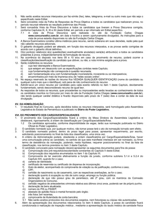 5. Não serão aceitos recursos interpostos por fac-símile (fax), telex, telegrama, e-mail ou outro meio que não seja o
especificado neste Edital.
6. Será concedida vista da Folha de Respostas da Prova Objetiva a todos os candidatos que realizaram prova, no
período recursal referente ao resultado preliminar das Provas.
7. Será concedida Vista da Prova Discursiva a todos os candidatos que tiveram a Prova Discursiva corrigida,
conforme Capítulos IX, X, XI e XII deste Edital, em período a ser informado em Edital específico.
7.1 A vista da Prova Discursiva será realizada no site da Fundação Carlos Chagas
www.concursosfcc.com.br, em data e horário a serem oportunamente divulgados. As instruções para a
vista de prova estarão disponíveis no site da Fundação Carlos Chagas.
8. A Banca Examinadora constitui última instância para recurso, sendo soberana em suas decisões, razão pela qual
não caberão recursos adicionais.
9. O gabarito divulgado poderá ser alterado, em função dos recursos interpostos, e as provas serão corrigidas de
acordo com o gabarito oficial definitivo.
10. O(s) ponto(s) relativo(s) à(s) questão(ões) eventualmente anulada(s) será(ão) atribuído(s) a todos os candidatos
presentes à prova, independentemente de formulação de recurso.
11. Na ocorrência do disposto nos itens 09 e 10 e/ou em caso de provimento de recurso, poderá ocorrer a
classificação/desclassificação do candidato que obtiver, ou não, a nota mínima exigida para a prova.
12. Serão indeferidos os recursos:
a) cujo teor desrespeite a Banca Examinadora;
b) que estejam em desacordo com as especificações contidas neste Capítulo;
c) cuja fundamentação não corresponda à questão recursada;
d) sem fundamentação e/ou com fundamentação inconsistente, incoerente ou os intempestivos;
e) encaminhados por meio da Imprensa e/ou de “redes sociais online”.
13. No espaço reservado às razões do recurso fica VEDADA QUALQUER IDENTIFICAÇÃO (nome do candidato ou
qualquer outro meio que o identifique), sob pena de não conhecimento do recurso.
14. Admitir-se-á um único recurso por candidato para cada evento referido no item 1 deste Capítulo, devidamente
fundamentado, sendo desconsiderado recurso de igual teor.
15. As respostas de todos os recursos, quer procedentes ou improcedentes serão levadas ao conhecimento de todos
os candidatos inscritos no Concurso por meio do site da Fundação Carlos Chagas (www.concursosfcc.com.br),
não tendo qualquer caráter didático e ficarão disponíveis pelo prazo de 7 (sete) dias a contar da data de sua
divulgação.
XV. DA HOMOLOGAÇÃO
1. O resultado final do Concurso, após decididos todos os recursos interpostos, será homologado pela Assembleia
Legislativa do Estado de Pernambuco e publicado no Diário do Poder Legislativo.
XVI. DO PROVIMENTO DOS CARGOS/ESPECIALIDADES
1. O provimento dos Cargos/Especialidades ficará a critério da Mesa Diretora da Assembleia Legislativa e
obedecerá, rigorosamente, à ordem de classificação por Cargo/Especialidade/Área.
1.2 Os candidatos aprovados, conforme disponibilidade de vagas, terão sua nomeação publicada no Diário
Oficial do Poder Legislativo.
2. O candidato nomeado que, por qualquer motivo, não tomar posse terá o ato de nomeação tornado sem efeito.
3. O candidato nomeado poderá, dentro do prazo legal para posse, apresentar requerimento, por escrito,
solicitando posicionamento no final da lista dos classificados, uma única vez.
4. A critério da Administração poderá, obedecida a ordem classificatória por Cargo/Especialidade/Área, haver
uma comunicação prévia ao candidato, no sentido de que este manifeste interesse em ser nomeado, ou firme
termo de desistência da nomeação, podendo, nesta hipótese, requerer posicionamento no final da lista de
classificação, nos termos previstos no item 3 deste Capítulo.
5. O candidato convocado para nomeação deverá apresentar os seguintes documentos para fins de posse:
a) Comprovação dos pré-requisitos/escolaridade constantes do Capítulo II deste Edital;
b) Comprovação dos requisitos enumerados no item 1 do Capítulo III;
c) Comprovante de ter exercido efetivamente a função de jurado, conforme subitens 5.1.4 e 5.2.4 do
Capítulo XIII, quando for o caso;
d) carteira de identidade;
e) certificado de reservista ou certificado de dispensa de incorporação;
f) título de eleitor, acompanhado do comprovante de votação ou de justificação, conforme o caso;
g) CPF;
h) certidão de nascimento ou de casamento, com as respectivas averbações, se for o caso;
i) declaração quanto à ocupação ou não de outro cargo, emprego ou função pública;
j) declaração de que não possui grau de parentesco, até 2º grau, com os membros da Comissão
Organizadora do Concurso.
k) certidão negativa de antecedentes criminais relativa aos últimos cinco anos, podendo ser de próprio punho;
l) declaração de bens atualizada;
m) número do PIS ou PASEP;
n) atestado de aptidão física e mental fornecido pelo órgão;
o) três fotos 3x4 recentes;
p) comprovante de titularidade de conta bancária;
5.1 Não serão aceitos protocolos dos documentos exigidos, nem fotocópias ou cópias não autenticadas.
6. Além da apresentação dos documentos relacionados no item 5 deste Capítulo, a posse do candidato ficará
condicionada à realização de inspeção médica , mediante a apresentação do laudo médico de sanidade física
 