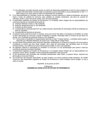 11.4 As alterações nos dados pessoais quanto ao critério de desempate estabelecido no item 5 e seus subitens no
Capítulo XIII deste Edital, somente serão consideradas quando solicitadas no prazo estabelecido no item 11.1
deste Capítulo, por fazer parte do critério de desempate dos candidatos.
12. É de responsabilidade do candidato manter seu endereço (inclusive eletrônico) e telefone atualizados, até que se
expire o prazo de validade do Concurso, para viabilizar os contatos necessários, sob pena de, quando for
nomeado, perder o prazo para tomar posse, caso não seja localizado.
13. A Assembleia Legislativa do Estado de Pernambuco e a Fundação Carlos Chagas não se responsabilizam por
eventuais prejuízos ao candidato decorrentes de:
a) endereço eletrônico errado ou não atualizado;
b) endereço residencial errado ou não atualizado;
c) endereço de difícil acesso;
d) correspondência devolvida pela ECT por razões diversas, decorrentes de informação errônea de endereço por
parte do candidato;
e) correspondência recebida por terceiros.
14. A qualquer tempo poder-se-á anular a inscrição, prova e/ou tornar sem efeito a nomeação do candidato, em todos
os atos relacionados ao Concurso, quando constatada a omissão, declaração falsa ou diversa da que devia ser
escrita, com a finalidade de prejudicar direito ou criar obrigação.
14.1 Comprovada a inexatidão ou irregularidades descritas no item 15 deste Capítulo, o candidato estará sujeito a
responder por Falsidade Ideológica de acordo com o artigo 299 do Código Penal.
15. Os itens deste Edital poderão sofrer eventuais alterações, atualizações ou acréscimos enquanto não consumada a
providência ou evento que lhes disser respeito, até a data da convocação dos candidatos para as Provas
correspondentes, circunstância que será mencionada em Edital ou aviso a ser publicado.
16. As despesas relativas à participação do candidato no Concurso e à sua apresentação para posse e exercício
correrão às expensas do próprio candidato.
17. A Assembleia Legislativa do Estado de Pernambuco e a Fundação Carlos Chagas não se responsabilizam por
quaisquer cursos, textos, apostilas e outras publicações referentes a este Concurso.
18. O não atendimento pelo candidato das condições estabelecidas neste Edital, a qualquer tempo, implicará sua
eliminação do Concurso Público.
19. As ocorrências não previstas neste Edital, os casos omissos e os casos duvidosos serão resolvidos, em caráter
irrecorrível, pela Assembleia Legislativa do Estado de Pernambuco e pela Fundação Carlos Chagas, no que a
cada um couber.
Recife/PE, 30 de janeiro de 2014.
Publique-se.
ASSEMBLEIA LEGISLATIVA DO ESTADO DE PERNAMBUCO
 