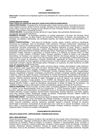 ANEXO II
CONTEÚDO PROGRAMÁTICO
Observação: Considerar-se-á a legislação vigente e suas alterações até a data da publicação do Edital de Abertura das
Inscrições.
CONHECIMENTOS GERAIS
PARA TODOS OS CARGOS DE ANALISTA LEGISLATIVO ESPECIALIDADE/ÁREAS
LÍNGUA PORTUGUESA - Ortografia oficial. Acentuação gráfica. Flexão nominal e verbal. Concordância nominal e
verbal. Regência nominal e verbal. Pronomes: emprego, colocação e formas de tratamento. Emprego de tempos e
modos verbais. Vozes do verbo. Emprego do sinal indicativo de crase. Pontuação. Sintaxe da oração e do período.
Redação. Compreensão e interpretação de textos.
LÍNGUA INGLESA - Compreensão de textos escritos em Língua Inglesa. Itens gramaticais relevantes para a
compreensão dos conteúdos semânticos.
REGIMENTO INTERNO - Da Assembleia Legislativa, do mandato parlamentar e da posse, das bancadas, blocos
parlamentares e lideranças, da Mesa Diretora, das Comissões Parlamentares, do Plenário, das proposições e da
tramitação, dos debates e deliberações, das tramitações especiais; das matérias especiais; das disposições finais e
transitórias.
DIREITO CONSTITUCIONAL - Teoria geral da Constituição: conceito, origens, conteúdo, estrutura e classificação.
Supremacia da Constituição. Tipos de Constituição. Poder constituinte. Princípios constitucionais. Interpretação da
Constituição e Controle de Constitucionalidade. Normas constitucionais e inconstitucionais. Emenda, reforma e revisão
constitucional. Princípios fundamentais da Constituição da República Federativa do Brasil. Direitos e garantias
fundamentais. Direitos e deveres individuais e coletivos. Direitos Sociais. Direito de Nacionalidade. Direitos políticos.
Organização político-administrativa do Estado. Administração Pública. Organização dos Poderes. O Poder Legislativo. A
fiscalização contábil, financeira e orçamentária. O Controle Externo e os Sistemas de Controle Interno. O Poder
Executivo e o Poder Judiciário. O Ministério Público. Processo Legislativo. A defesa do Estado e das instituições
democráticas. Da tributação e do orçamento. Sistema Tributário Nacional. Das finanças públicas. Do orçamento. Da
ordem econômica e financeira. Da ordem social. Das disposições gerais e das disposições constitucionais transitórias.
Constituição do Estado de Pernambuco: princípios fundamentais; organização do Estado e seus Poderes; da
competência do Estado; do Poder Legislativo; do Poder Executivo; do Poder Judiciário; das funções essenciais à justiça;
organização municipal e regional; administração pública; tributação e do orçamento; da ordem econômica, da ordem
social; das disposições constitucionais finais.
DIREITO ADMINISTRATIVO - Administração pública: princípios básicos. Poderes administrativos: poder hierárquico;
poder disciplinar; poder regulamentar; poder de polícia. Serviços Públicos: conceito e princípios. Ato administrativo:
conceito, requisitos e atributos; anulação, revogação e convalidação; discricionariedade e vinculação. Licitações e
Contratos administrativos (Leis nº 8.666/93 e nº 10.520/2002): Conceito, finalidade, princípios, objeto, obrigatoriedade,
dispensa, inexigibilidade e vedações, modalidades, procedimentos, anulação e revogação, sanções, pregão presencial
e eletrônico, sistema de registro de preços. Características do contrato administrativo. Formalização e fiscalização do
contrato. Aspectos orçamentários e financeiros da execução do contrato. Sanção administrativa. Equilíbrio econômico-
financeiro. Garantia contratual. Alteração do objeto. Prorrogação do prazo de vigência e de execução. Servidores
públicos: cargo, emprego e função públicos. Lei n.º 8.429/92: das disposições gerais; dos atos de improbidade
administrativa. Lei Estadual n° 6.123/68 (Regime jurídico dos funcionários públicos civis do Estado). Lei Complementar
Estadual 257/2013 (Institui o regime de previdência complementar no âmbito do Estado de Pernambuco). Lei
15224/2013 (Regula o acesso a informações no âmbito da Assembleia Legislativa do Estado de Pernambuco).
DIREITO FINANCEIRO - Direito Financeiro: conceito e objeto. Competência legislativa: normas gerais e específicas. Lei
nº 4.320/64. Lei de Responsabilidade Fiscal (Lei Complementar nº 101/00) Orçamento Público: natureza jurídica;
princípios; vedações. Leis Orçamentárias: Lei Orçamentária Anual; Lei de Diretrizes Orçamentárias e Plano Plurianual.
Créditos Adicionais. Processo Legislativo. Receita Pública: Classificações. Receitas originárias e derivadas; estágios;
dívida ativa. Despesa Pública: classificação; estágios da despesa. Programação financeira. Regime contábil da
despesa. Restos a pagar e despesas de exercícios anteriores.
RACIOCÍNIO LÓGICO - Compreensão de estruturas lógicas de relações arbitrárias entre pessoas, lugares, objetos ou
eventos fictícios; deduzindo novas informações das relações fornecidas e avaliando as condições usadas para
estabelecer a estrutura daquelas relações. Compreensão e elaboração da lógica das situações por meio de: raciocínio
verbal, raciocínio matemático, raciocínio sequencial, orientação espacial e temporal, formação de conceitos,
discriminação de elementos. Compreensão do processo lógico que, a partir de um conjunto de hipóteses, conduz, de
forma válida, a conclusões determinadas. Lógica de argumentação: analogias, inferências, deduções e conclusões.
Diagramas lógicos. Princípios de contagem e probabilidade.
CONHECIMENTOS ESPECÍFICOS
ANALISTA LEGISLATIVO - ESPECIALIDADE: COMUNICAÇÃO SOCIAL
ÁREA: MÍDIA IMPRESSA
Teorias da Comunicação; Teorias do Jornalismo; Ética dos Meios de Comunicação; Ética e Deontologia no Jornalismo;
Direito à Informação – legislação; Constituição de 1988 e Comunicação; Crimes contra a honra no Jornalismo; Aspectos
profissionais do jornalismo; Direito de imagem no jornalismo; Jornalismo e responsabilidade social; Jornalismo e
interesse público; Jornalismo e direitos fundamentais; Jornalismo e Direito autoral; Formas de interação no jornalismo
impresso: ombudsman; Gêneros jornalísticos; Técnicas de redação jornalística; Jornalismo opinativo; Jornalismo
informativo; Teoria do fato jornalístico; Comunicação Pública; Jornalismo Público; Ilustrações jornalísticas; Infografia;
 