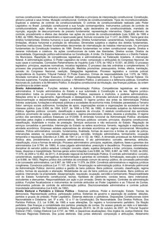 normas constitucionais. Hermenêutica constitucional. Métodos e princípios de interpretação constitucional. Constituição,
ativismo judicial e seus limites. Mutação constitucional. Controle de constitucionalidade. Tipos de inconstitucionalidade.
Espécies e sistemas de controle da constitucionalidade. O controle de constitucionalidade realizado pelo Poder
Legislativo no Brasil. Jurisdição constitucional e sua função contramajoritária. Instrumentos judiciais de controle de
constitucionalidade: ação direta de inconstitucionalidade, ação declaratória de constitucionalidade, mandado de
injunção, arguição de descumprimento de preceito fundamental, representação interventiva. Objeto, parâmetro de
controle, procedimento e efeitos das decisões nas ações de controle de constitucionalidade (Leis 9.868, de 1999 e
9.882, de 1999). Recurso extraordinário e repercussão geral. Súmula vinculante (Lei 11.417, de 2006). Teoria geral dos
direitos fundamentais. Direitos humanos e suas gerações. Direitos fundamentais: características, funções, titularidade,
limitações, eficácia horizontal e proibição do retrocesso. Dimensões subjetiva e objetiva dos direitos fundamentais.
Garantias institucionais. Direitos fundamentais decorrentes de internalização de tratados internacionais. Os princípios
fundamentais da Constituição brasileira de 1988. Direitos fundamentais na ordem constitucional vigente. Direitos e
deveres individuais e coletivos. As ações constitucionais de tutela das liberdades. Direitos sociais. Direitos de
nacionalidade. Organização político-administrativa na Constituição. A União. Os Estados federados e o Distrito Federal.
Os Municípios. Repartição de competências legislativas e administrativas na Federação brasileira. A intervenção
federal. A administração pública. O Poder Legislativo da União: composição e atribuições do Congresso Nacional, de
suas casas e comissões. Comissões Parlamentares de Inquérito (Leis 1.579, de 1952 e 10.001, de 2000). O processo
legislativo: princípios, espécies normativas, iniciativa legislativa. O processo das leis ordinárias e complementares. O
processo das propostas de emenda à Constituição. Medidas provisórias: pressupostos, limites, efeitos, tramitação,
decisão do Congresso Nacional, reedição. Delegações legislativas. Processo legislativo e controle judicial:
jurisprudência do Supremo Tribunal Federal. O Poder Executivo. Crimes de responsabilidade (Lei 1.079, de 1950).
Atividade normativa do Poder Executivo. O Poder Judiciário. Disposições gerais. O Supremo Tribunal Federal. Os
tribunais superiores. Funções essenciais à justiça: o Ministério Público, a advocacia e a defensoria públicas. Conselhos
Nacionais do Judiciário e do Ministério Público. A disciplina constitucional da tributação, das finanças públicas, da ordem
econômica e da ordem social.
Direito Administrativo - Funções estatais e Administração Pública. Competências legislativas em matéria
administrativa. A função administrativa do Estado e sua submissão à Constituição e às leis. Regime jurídico-
administrativo: todos os princípios da Administração Pública, expressos e implícitos, e poderes administrativos.
Relações entre lei e regulamento. Agencificação e deslegalização. A dimensão estrutural da administração pública.
Desconcentração e descentralização: órgãos e entidades. O regime jurídico dos entes da Administração Pública
indireta: autarquias, fundações e empresas públicas e sociedades de economia mista. Entidades paraestatais e Terceiro
Setor: serviços sociais autônomos, fundações de apoio, organizações sociais e organizações da sociedade civil de
interesse público (Leis 8.958, de 1994, 9.637, de 1998 e 9.790, de 1999). A dimensão subjetiva da Administração
Pública. Agentes públicos: conceito, classificação e espécies de vínculos. O estatuto constitucional dos servidores
públicos: provimento de cargos, sistema remuneratório, regime previdenciário, direitos, deveres e proibições. O regime
jurídico dos servidores públicos Estaduais Lei 6123/68. A dimensão funcional da Administração Pública: atividades
exercidas pelos órgãos e entidades administrativos. Serviços públicos: conceito, princípios, disciplina constitucional,
classificação, titularidade e modos de prestação. Serviços exclusivos e não exclusivos do Estado. Regulação de
serviços concedidos e permitidos. Intervenção do Estado na esfera econômica: fomento, regulação e exploração de
atividade econômica. Empresas estatais exploradoras de atividade econômica em regime concorrencial. Monopólios
estatais. Polícia administrativa: conceito, fundamentos, finalidade, formas de exercício e limites do poder de polícia.
Intervenções estatais na propriedade: desapropriação, servidão, limitação administrativa, tombamento, ocupação
temporária e requisição (Decreto-Lei 3.365, de 1941 e Lei 4.132, de 1962). A dimensão processual da Administração
Pública: atos, procedimentos e processos administrativos. O ato administrativo: conceito, elementos, atributos,
classificação, vícios e formas de extinção. Processo administrativo: princípios, espécies, objetivos, fases e garantias dos
administrados (Lei 9.784, de 1999). A coisa julgada administrativa: prescrição e decadência. Processo administrativo
disciplinar do servidor público estadual. Licitação: conceito, objeto, sujeitos obrigados a licitar, princípios, modalidades,
fases, dispensa e inexigibilidade. Normas gerais sobre licitações (Leis 8.666, de 1993, 8.987, de 1995, 10.520, de 2002,
11.079, de 2004 e 12.462, de 2011). A dimensão negocial da Administração Pública. O contrato administrativo: conceito,
características, espécies, prerrogativas da Administração e garantias do contratado, formalização, execução e extinção
(Lei 8.666, de 1993). Regime jurídico dos contratos de concessão comum de serviço público, de concessão patrocinada
e de concessão administrativa. Lei 8.987, de 1995 e lei 11.079, de 2004. Convênios administrativos e negócios jurídicos
congêneres. Consórcios públicos (Lei 11.107, de 2005). Terceirização na administração pública. A dimensão patrimonial
da Administração Pública: domínio público e gestão de bens públicos. Bens públicos: conceito, classificação, regime
jurídico, formas de aquisição e alienação. Modalidades de uso de bens públicos por particulares. Bens públicos em
espécie. Intervenção na propriedade: desapropriação, requisição, ocupação, servidão e tombamento. Responsabilidade
civil do Estado: fundamento constitucional, teorias, hipóteses de cabimento, conduta lesiva, dano indenizável,
excludentes e atenuantes. Responsabilidade por ação e por omissão. Direito de regresso. Controles da administração
pública. Funções fiscalizadoras e instrumentos de controle atribuídos ao Poder Legislativo e ao Tribunal de Contas.
Instrumentos judiciais de controle da administração pública. Discricionariedade administrativa e controle judicial.
Improbidade administrativa (Lei 8.429, de 1992).
Direito Eleitoral e Partidário e Ciência Política - Sistemas políticos. Poder e dominação. Estado. Teorias da
democracia. Representação política, participação política, Sistemas de governo e separação de poderes: eleições,
partidos e grupos de pressão. Poder Legislativo. Sistemas eleitorais e partidários. Disposições Constitucionais sobre
Nacionalidade e Cidadania. (art. 5º e arts. 12 a 17 da Constituição). Da Nacionalidade. Dos Direitos Políticos. Dos
Partidos Políticos. 2.3. Lei 9.096, de 1995 e suas alterações. Do registro e funcionamento partidário. Da filiação
partidária. Das finanças e contabilidade dos partidos: prestação de contas. Do acesso gratuito ao rádio e à televisão:
propaganda partidária. Da fidelidade partidária. Resolução 26.610, de 25 de outubro de 2007, do Tribunal Superior
Eleitoral (TSE). Código Eleitoral (Lei 4.737, de 1965, e respectivas atualizações). Dos órgãos da Justiça Eleitoral. Dos
Tribunais Regionais Eleitorais. Dos juízes eleitorais. Das juntas eleitorais: composição e atribuições. Alistamento
 