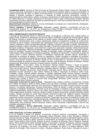 Contabilidade pública: Estrutura do Plano de Contas da Administração Pública Federal. Contas com informação de
natureza patrimonial, orçamentária e típica de controle. Procedimentos contábeis relativos à receita orçamentária e à
despesa orçamentária da União: a) critérios de reconhecimento; b) previsão da receita e arrecadação; c) fixação da
despesa e empenho, liquidação e pagamento; c) utilização do crédito disponível: pré-empenho, empenho e
descentralização de crédito interna e externa; d) bloqueio e cancelamento do crédito disponível; e) abertura e reabertura
de créditos adicionais; f) inscrição, cancelamento e execução de restos a pagar. Demonstrações contábeis: balanços
orçamentário, financeiro e patrimonial. Apuração do superávit financeiro: a) por meio do balanço patrimonial; b) por meio
das disponibilidades por fonte de recursos.
Desenvolvimento econômico: histórico do conceito, Globalização e sua relação com o desenvolvimento, Globalização,
Desenvolvimento e o Comércio internacional.
Técnica Legislativa e Normas Regimentais: Elaboração, redação, alteração e consolidação das leis (Lei
Complementar Estadual 171, de 2011). Lei Complementar Federal 95/1998 e alterações. Regimento Interno da
Assembleia Legislativa do Estado de Pernambuco. Código de Ética Parlamentar.
ÁREA: ADMINISTRAÇÃO E POLÍTICAS PÚBLICAS
A evolução da Administração Pública e a reforma do Estado. Convergências e diferenças entre a gestão pública e a
gestão privada. Excelência no desempenho dos serviços públicos. Excelência na gestão dos serviços públicos. Gestão
de Pessoas Conceitos e práticas de RH relativas ao servidor público. Planejamento estratégico de RH. Gestão do
desempenho. Comportamento, clima e cultura organizacional. Gestão por competências e gestão do conhecimento.
Qualidade de vida no trabalho. Características das organizações formais modernas: tipos de estrutura organizacional,
natureza, finalidades e critérios de departamentalização. Liderança, motivação e satisfação no trabalho. Recrutamento e
seleção de pessoas. Análise e descrição de cargos. Educação, Treinamento e Desenvolvimento. Educação corporativa.
Educação a distância. Planejamento, desenvolvimento e objetivos da capacitação. Avaliação. Gestão Organizacional.
Planejamento Estratégico: definições de estratégia, condições necessárias para se desenvolver a estratégia, questões-
chave em estratégia. Processos associados: formação de estratégia, análise, formulação, formalização, decisão e
implementação. Metas estratégicas e resultados pretendidos. Indicadores de desempenho. Ferramentas de análise de
cenário interno e externo. Balanced scorecard. 8 Modelagem organizacional: conceitos básicos. Identificação e
delimitação de processos de negócio. Técnicas de mapeamento, análise, simulação e modelagem de processos.
Construção e mensuração de indicadores de processos. Gestão de projetos: planejamento, execução, monitoramento e
controle, encerramento. Escritório de Projetos. Gestão de risco. A organização e o processo decisório. O processo
racional de solução de problemas. Fatores que afetam a decisão. Tipos de decisões. Processo de mudança: mudança
organizacional, forças internas e externas. O papel do agente e métodos de mudança.
Ciência Política. Teoria política. Teoria da democracia. Regimes políticos. Sistemas e formas de governo.
Representação política. Poderes e relações entre poderes: Executivo, Legislativo e Judiciário. Sistemas eleitorais.
Teoria dos partidos políticos. Sistemas partidários. Legislação eleitoral e partidária. Ideologia. Teoria das Relações
Internacionais. Relações internacionais contemporâneas. Integração regional. Blocos econômicos. Política externa.
Geopolítica mundial. Sociedade e ação coletiva. Padrões de conflito e negociação de interesses. Ordem social.
Sociedade e Estado. Políticas públicas, burocracia e clientelas. Mobilidade social, processo migratório, educação,
mercado de trabalho. Cultura de massa, identidades minoritárias. Políticas afirmativas, raça e gênero. Organização de
interesses minoritários e representatividade. Violência, criminalidade, organizações criminosas, família e delinquência.
Sistemas legal, judiciário e policial e o controle social. Desigualdade: dimensões sociais, espaciais e políticas da
concentração de renda. Pobreza e cidadania.
Organização institucional da saúde no Brasil - Seguridade Social: objetivos, diretrizes e financiamento. Evolução
dos modelos de atenção à saúde no Brasil. Sistema Único de Saúde: concepção, universalidade, controle social,
financiamento, descentralização. Saúde em nível internacional. Planejamento em saúde. Recursos humanos em saúde.
Acordos e convenções internacionais. Processo saúde-doença. Níveis de atenção à saúde: promoção, prevenção,
tratamento e reabilitação. Bioestatística. Principais causas de mortalidade e morbidade no Brasil. Infecção hospitalar.
Vigilância epidemiológica. Saúde da mulher e da criança. Grandes endemias e doenças infectocontagiosas. Doenças
crônico-degenerativas. Acidentes e violências. Saúde no trabalho. Doenças ocupacionais. Acidentes de trabalho. Saúde
indígena. Nutrição. Educação em saúde. Meio ambiente: saneamento básico, lixo. Vigilância sanitária. Assistência
farmacêutica. Indústria farmacêutica. Imunobiológicos. Sangue e hemoderivados. Resíduos perigosos, patentes,
regulamento sanitário internacional. Toxicologia de alimentos. Organização dos serviços de assistência à saúde: setor
público, setor privado e filantrópico. Entidades assistenciais. Utilidade pública. Planos e seguros de saúde. Assistência a
grupos específicos. Saúde mental. Tabagismo. Alcoolismo. Toxicomanias e farmacodependência. Psicotrópicos e
entorpecentes. Ética profissional. Bioética: pesquisas, eugenia, aborto, transplantes. Regulamentação e exercício das
profissões relacionadas à saúde.
Técnica Legislativa e Normas Regimentais: Elaboração, redação, alteração e consolidação das leis (Lei
Complementar Estadual 171, de 2011). Lei Complementar Federal 95/1998 e alterações. Regimento Interno da
Assembleia Legislativa do Estado de Pernambuco. Código de Ética Parlamentar.
ÁREA: EDUCAÇÃO, CULTURA E DESPORTO
A Lei de Diretrizes e Bases (Lei 9394/96). Fundamentos filosóficos históricos, antropológicos, sociológicos e
biopsicológicos da educação. Conceito de antropologia cultural. Educação, ciência e ética. Educação e cidadania.
Pesquisa educacional. Projeto, Planejamento, Plano. Políticas educacionais. Educação e diversidade regional e cultural.
Educação e etnias. Educação e gênero. Estrutura e funcionamento da educação no Brasil. As grandes reformas do
ensino. Ensino público e ensino privado. Sistemas de ensino. Conselhos de Educação, Cultura e Desporto. Educação
básica: infantil, fundamental e média. Educação superior. Universidade e Institutos de Pesquisa: autonomia, produção
de ciência, cultura e arte. Ensino e extensão. Magistério: formação, atualização, carreira, remuneração. Avaliação
institucional, de programas e de ensino. Financiamento da educação, da cultura e do sistema desportivo. Plano
Nacional de Educação. Plano Nacional de Cultura.. Educação profissional. Ensino técnico. Educação de jovens e
 