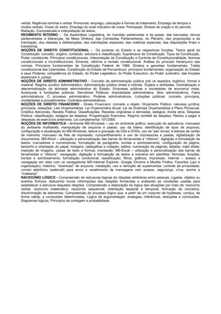 verbal. Regência nominal e verbal. Pronomes: emprego, colocação e formas de tratamento. Emprego de tempos e
modos verbais. Vozes do verbo. Emprego do sinal indicativo de crase. Pontuação. Sintaxe da oração e do período.
Redação. Compreensão e interpretação de textos.
REGIMENTO INTERNO - Da Assembleia Legislativa, do mandato parlamentar e da posse, das bancadas, blocos
parlamentares e lideranças, da Mesa Diretora, das Comissões Parlamentares, do Plenário, das proposições e da
tramitação, dos debates e deliberações, das tramitações especiais; das matérias especiais; das disposições finais e
transitórias.
NOÇÕES DE DIREITO CONSTITUCIONAL - Os poderes do Estado e as respectivas funções. Teoria geral da
Constituição: conceito, origens, conteúdo, estrutura e classificação. Supremacia da Constituição. Tipos de Constituição.
Poder constituinte. Princípios constitucionais. Interpretação da Constituição e Controle de Constitucionalidade. Normas
constitucionais e inconstitucionais. Emenda, reforma e revisão constitucional. Análise do princípio hierárquico das
normas. Princípios fundamentais da Constituição Federal de 1988. Direitos e garantias fundamentais. Tutela
constitucional das Liberdades. Constituição do Estado de Pernambuco: princípios fundamentais; organização do Estado
e seus Poderes; competência do Estado; do Poder Legislativo; do Poder Executivo; do Poder Judiciário; das funções
essenciais à justiça;
NOÇÕES DE DIREITO ADMINISTRATIVO - Conceito de administração pública sob os aspectos orgânico, formal e
material. Regime Jurídico Administrativo. Administração pública direta e indireta. Órgãos e entidades. Centralização e
descentralização da atividade administrativa do Estado. Empresas públicas e sociedades de economia mista.
Autarquias e fundações públicas. Servidores Públicos. Improbidade administrativa. Atos administrativos. Fatos
administrativos. O processo administrativo. Poderes administrativos. Licitações públicas: conceito, princípios,
modalidades e procedimentos. Contratos administrativos.
NOÇÕES DE DIREITO FINANCEIRO - Direito Financeiro: conceito e objeto. Orçamento Público: natureza jurídica;
princípios; vedações. Leis Orçamentárias: Lei Orçamentária Anual; Lei de Diretrizes Orçamentárias e Plano Plurianual.
Créditos Adicionais. Receita Pública: Classificações. Receitas originárias e derivadas; estágios; dívida ativa. Despesa
Pública: classificação; estágios da despesa. Programação financeira. Regime contábil da despesa. Restos a pagar e
despesas de exercícios anteriores. Lei complementar 101/2000.
NOÇÕES DE INFORMÁTICA - Ambiente MS-Windows – uso do ambiente gráfico; execução de aplicativos; manuseio
do ambiente multitarefa; manipulação de arquivos e pastas; uso da lixeira; identificação de tipos de arquivos;
configuração e atualização do MS-Windows; leitura e gravação de CDs e DVDs; uso de “pen drives” e leitores de cartão
de memória; manuseio de filas de impressão; compartilhamento e uso de impressoras e pastas; digitalização de
documentos; MS-Word – utilização e personalização das barras de ferramentas e “ribbons”; digitação e formatação de
textos; marcadores e numeradores; formatação de parágrafos; bordas e sombreamento; configuração de página;
tamanho e orientação do papel; margens; cabeçalhos e rodapés; estilos; numeração de páginas; tabelas; mala direta;
inserção de imagens, caixas de texto e formas; impressão; MS-Excel – utilização e personalização das barras de
ferramentas e “ribbons”; navegação, digitação e formatação de textos e números em planilhas; fórmulas; funções;
bordas e sombreamento; formatação condicional; classificação; filtros; gráficos; impressão; Internet – acesso e
navegação em sites com os navegadores MS-Internet Explorer. Google Chrome e Mozilla Firefox; Favoritos (uso e
organização); histórico; “download” de arquivos; instalação, uso e remoção de suplementos; controle de privacidade;
correio eletrônico (webmail) para envio e recebimento de mensagens com anexos; segurança; vírus, worms e
“malwares”;
RACIOCÍNIO LÓGICO - Compreensão de estruturas lógicas de relações arbitrárias entre pessoas, lugares, objetos ou
eventos fictícios; deduzindo novas informações das relações fornecidas e avaliando as condições usadas para
estabelecer a estrutura daquelas relações. Compreensão e elaboração da lógica das situações por meio de: raciocínio
verbal, raciocínio matemático, raciocínio sequencial, orientação espacial e temporal, formação de conceitos,
discriminação de elementos. Compreensão do processo lógico que, a partir de um conjunto de hipóteses, conduz, de
forma válida, a conclusões determinadas. Lógica de argumentação: analogias, inferências, deduções e conclusões.
Diagramas lógicos. Princípios de contagem e probabilidade.
 