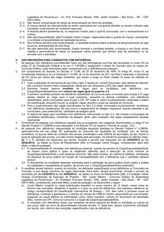 Legislativa de Pernambuco – Av. Prof. Francisco Morato, 1565, Jardim Guedala – São Paulo – SP – CEP
05513-900).
21.2 Não haverá compensação do tempo de amamentação em favor da candidata.
21.3 A criança deverá ser acompanhada de adulto responsável por sua guarda (familiar ou terceiro indicado pela
candidata) e permanecer em ambiente reservado.
21.4 A lactante deverá apresentar-se, no respectivo horário para o qual foi convocada, com o acompanhante e a
criança.
21.5 Não será disponibilizado, pela Fundação Carlos Chagas, responsável para a guarda da criança, acarretando
à candidata a impossibilidade de realização da prova.
21.6 Nos horários previstos para amamentação, a candidata lactante poderá ausentar-se temporariamente da sala
de prova, acompanhada de uma fiscal.
21.7 Na sala reservada para amamentação, ficarão somente a candidata lactante, a criança e uma fiscal, sendo
vedada a permanência de babás ou quaisquer outras pessoas que tenham grau de parentesco ou de
amizade com a candidata.
V. DAS INSCRIÇÕES PARA CANDIDATOS COM DEFICIÊNCIA
1. Às pessoas com deficiência que pretendam fazer uso das prerrogativas que lhes são facultadas no inciso VIII do
artigo 37 da Constituição Federal e na Lei nº 7.853/89 é assegurado o direito de inscrição para os cargos em
Concurso Público, cujas atribuições sejam compatíveis com a deficiência que possuem.
2. Em cumprimento ao disposto no Decreto nº 3.298, de 20 de dezembro de 1999, no artigo 97, inciso VI, da
Constituição Estadual e na Lei Estadual nº 14.538, de 14 de dezembro de 2011 ser-lhes-á reservado o percentual
de 5% (cinco por cento) das vagas existentes, que vierem a surgir ou forem criadas no prazo de validade do
Concurso.
2.1 Caso a aplicação do percentual de que trata o item 2 resulte em número fracionado, este deverá ser elevado
até o primeiro número inteiro subsequente, desde que não ultrapasse a 20% das vagas oferecidas.
2.2 Somente haverá reserva imediata de vagas para os candidatos com deficiência nos
Cargos/Especialidade/Área com número de vagas igual ou superior a 5.
2.3 O primeiro candidato portador de deficiência classificado no Concurso será convocado para ocupar a 5ª vaga
aberta, relativa ao cargo para o qual concorreu, enquanto os demais candidatos com deficiência
classificados, serão convocados para ocupar a 25ª, 45ª vagas e, assim sucessivamente, observada a ordem
de classificação, enquanto houver ou surgirem vagas, durante o prazo de validade de Concurso.
2.4 Para o preenchimento das vagas mencionadas no item 2.3 serão convocados exclusivamente candidatos
com deficiência classificados, até que ocorra o esgotamento da listagem respectiva, quando passarão a ser
convocados, para preenchê-las, candidatos da listagem geral.
2.5 A reserva de vagas para candidatos com deficiência, mencionada no item 2.3, não impede a convocação de
candidatos classificados, constantes da listagem geral, para ocupação das vagas subsequentes àquelas
reservadas.
3. Consideram-se pessoas com deficiência aquelas que se enquadram nas categorias discriminadas no artigo 4º do
Decreto Federal nº 3.298/99 e suas alterações, e na Súmula 377 do Superior Tribunal de Justiça - STJ.
4. As pessoas com deficiência, resguardadas as condições especiais previstas no Decreto Federal nº 3.298/99,
particularmente em seu artigo 40, participarão do Concurso em igualdade de condições com os demais
candidatos, no que se refere ao conteúdo das provas, à avaliação e aos critérios de aprovação, ao dia, horário e
local de aplicação das provas, e à nota mínima exigida para aprovação. Os benefícios previstos no referido artigo,
§§ 1º e 2º, deverão ser requeridos por escrito, durante o período das inscrições (do dia 03/02/2014 ao dia
24/02/2014), via Sedex ou Aviso de Recebimento (AR), à Fundação Carlos Chagas, considerando, para este
efeito, a data da postagem.
4.1 É responsabilidade do candidato com deficiência observar, quando da escolha do Cargo/Especialidade/Área,
se haverá prova prática e quais as exigências definidas para a execução da prova inerente ao
Cargo/Especialidade/Área a qual pretende concorrer. Não serão aceitas, em nenhuma hipótese, solicitações
de dispensa da prova prática em função de incompatibilidade com a deficiência que o candidato declarar
possuir.
4.2 O atendimento às condições especiais solicitadas para a realização da prova prática ficará sujeito à análise
de viabilidade e razoabilidade do pedido, de acordo com o Cargo/Especialidade/Área pretendido.
5. O candidato deverá declarar, quando da inscrição, ser deficiente, especificando a sua deficiência no Formulário de
Inscrição, e que deseja concorrer às vagas reservadas. Para tanto, deverá encaminhar, durante o período de
inscrições (do dia 03/02/2014 ao dia 24/02/2014), via Sedex ou Aviso de Recebimento (AR), à Fundação Carlos
Chagas (Coordenação de Execução de Projetos - Ref.: Laudo Médico - Concurso Público da Assembleia
Legislativa de Pernambuco - Av. Professor Francisco Morato, 1565, Jardim Guedala - São Paulo - SP - CEP
05513-900), considerando, para este efeito, a data da postagem, os documentos a seguir:
a) Laudo Médico (original ou cópia autenticada) expedido no prazo máximo de 12 (doze) meses antes do
término das inscrições, atestando a espécie e o grau ou nível de deficiência, com expressa referência ao
código correspondente da Classificação Internacional de Doença – CID, bem como a provável causa da
deficiência, contendo a assinatura e o carimbo do número do CRM do médico responsável por sua emissão;
anexando ao Laudo Médico as informações como: nome completo, número do documento de identidade
(RG), número do CPF, nome do Concurso e a opção de Cargo/Especialidade/Área;
b) O candidato com deficiência visual, que necessitar de prova especial em Braile ou Ampliada ou Leitura de
sua prova, além do envio da documentação indicada na letra “a” deste item, deverá encaminhar solicitação
por escrito, até o término das inscrições, especificando o tipo de deficiência;
 