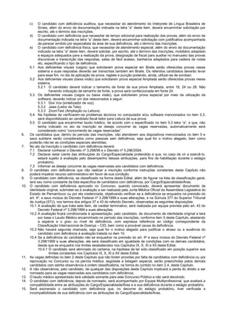 c) O candidato com deficiência auditiva, que necessitar do atendimento do Intérprete de Língua Brasileira de
Sinais, além do envio da documentação indicada na letra “a” deste item, deverá encaminhar solicitação por
escrito, até o término das inscrições;
d) O candidato com deficiência que necessitar de tempo adicional para realização das provas, além do envio da
documentação indicada na letra “a” deste item, deverá encaminhar solicitação com justificativa acompanhada
de parecer emitido por especialista da área de sua deficiência, até o término das inscrições.
e) O candidato com deficiência física, que necessitar de atendimento especial, além do envio da documentação
indicada na letra “a” deste item, deverá solicitar, por escrito, até o término das inscrições, mobiliário adaptado
e espaços adequados para a realização da prova, designação de fiscal para auxiliar no manuseio das provas
discursivas e transcrição das respostas, salas de fácil acesso, banheiros adaptados para cadeira de rodas
etc, especificando o tipo de deficiência.
5.1 Aos deficientes visuais (cegos) que solicitarem prova especial em Braile serão oferecidas provas nesse
sistema e suas respostas deverão ser transcritas também em Braile. Os referidos candidatos deverão levar
para esse fim, no dia da aplicação da prova, reglete e punção podendo, ainda, utilizar-se de soroban.
5.2 Aos deficientes visuais (baixa visão) que solicitarem prova especial Ampliada serão oferecidas provas nesse
sistema.
5.2.1 O candidato deverá indicar o tamanho da fonte de sua prova Ampliada, entre 18, 24 ou 28. Não
havendo indicação de tamanho de fonte, a prova será confeccionada em fonte 24.
5.3 Os deficientes visuais (cegos ou baixa visão), que solicitarem prova especial por meio da utilização de
software, deverão indicar um dos relacionados a seguir:
5.3.1 Dos Vox (sintetizador de voz);
5.3.2 Jaws (Leitor de Tela);
5.3.3 ZoomText (Ampliação ou Leitura).
5.4 Na hipótese de verificarem-se problemas técnicos no computador e/ou software mencionados no item 5.3,
será disponibilizado ao candidato fiscal ledor para Leitura de sua prova.
5.5 O candidato que encaminhar laudo médico, de acordo com o especificado no item 5.3 letra “a”, e que, não
tenha indicado no ato da inscrição se deseja concorrer às vagas reservadas, automaticamente será
considerado como “concorrendo às vagas reservadas”.
6. Os candidatos que, dentro do período das inscrições, não atenderem aos dispositivos mencionados no item 5 e
seus subitens serão considerados como pessoas sem deficiência, seja qual for o motivo alegado, bem como
poderão não ter as condições especiais atendidas.
7. No ato da inscrição o candidato com deficiência deverá:
7.1 Declarar conhecer o Decreto nº 3.298/99 e o Decreto nº 5.296/2004.
7.2 Declarar estar ciente das atribuições do Cargo/Especialidade pretendido e que, no caso de vir a exercê-lo,
estará sujeito à avaliação pelo desempenho dessas atribuições, para fins de habilitação durante o estágio
probatório.
7.3 Informar se deseja concorrer às vagas reservadas aos candidatos com deficiência.
8. O candidato com deficiência que não realizar a inscrição conforme instruções constantes deste Capítulo não
poderá impetrar recurso administrativo em favor de sua condição.
9. O candidato com deficiência, se classificado na forma deste Edital, além de figurar na lista de classificação geral,
terá seu nome constante da lista específica de candidatos com deficiência, por Cargo/Especialidade/Área.
10. O candidato com deficiência aprovado no Concurso, quando convocado, deverá apresentar documento de
identidade original, submeter-se à avaliação a ser realizada pela Junta Médica Oficial da Assembleia Legislativa do
Estado de Pernambuco ou por ela credenciada, objetivando verificar se a deficiência se enquadra na previsão do
art. 4º, e seus incisos do Decreto Federal nº 3.298/1999 e suas alterações, e na Súmula 377 do Superior Tribunal
de Justiça (STJ), nos termos dos artigos 37 e 43 do referido Decreto, observadas as seguintes disposições:
10.1 A avaliação de que trata este item, de caráter terminativo, será realizada por equipe prevista pelo art. 43 do
Decreto Federal nº 3.298/1999 e suas alterações.
10.2 A avaliação ficará condicionada à apresentação, pelo candidato, de documento de identidade original e terá
por base o Laudo Médico encaminhado no período das inscrições, conforme item 5 deste Capítulo, atestando
a espécie e o grau ou nível de deficiência, com expressa referência ao código correspondente da
Classificação Internacional de Doença – CID, bem como a provável causa da deficiência.
10.3 Não haverá segunda chamada, seja qual for o motivo alegado para justificar o atraso ou a ausência do
candidato com deficiência à avaliação tratada no item 10.
10.4 Se a deficiência do candidato não se enquadrar na previsão do art. 4º e seus incisos do Decreto Federal nº
3.298/1999 e suas alterações, ele será classificado em igualdade de condições com os demais candidatos,
desde que se enquadre nos limites estabelecidos nos Capítulos IX, X, XI e XII deste Edital.
10.4.1 O candidato será eliminado do certame, na hipótese de ter sido classificado em posição superior aos
limites constantes nos Capítulos IX, X, XI e XII deste Edital.
11. As vagas definidas no item 2 deste Capítulo que não forem providas por falta de candidatos com deficiência ou por
reprovação no Concurso ou na perícia médica, esgotada a listagem especial, serão preenchidas pelos demais
candidatos com estrita observância à ordem classificatória, na forma do contido no item 2.4, deste Capítulo.
12. A não observância, pelo candidato, de qualquer das disposições deste Capítulo implicará a perda do direito a ser
nomeado para as vagas reservadas aos candidatos com deficiência.
13. O laudo médico apresentado terá validade somente para este Concurso Público e não será devolvido.
14. O candidato com deficiência, depois de nomeado, será acompanhado por Equipe Multiprofissional, que avaliará a
compatibilidade entre as atribuições do Cargo/Especialidade/Área e a sua deficiência durante o estágio probatório.
15. Será exonerado o candidato com deficiência que, no decorrer do estágio probatório, tiver verificada a
incompatibilidade de sua deficiência com as atribuições do Cargo/Especialidade/Área.
 