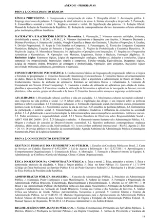 ANEXO II - PROGRAMAS
PROVA 1. CONHECIMENTOS BÁSICOS
LÍNGUA PORTUGUESA: 1. Compreensão e interpretação de textos. 2. Ortografia oficial. 3. Acentuação gráfica. 4.
Emprego das classes de palavras. 5. Emprego do sinal indicativo de crase. 6. Sintaxe da oração e do período. 7. Pontuação.
8. Concordância nominal e verbal. 9. Regência nominal e verbal. 10. Significação das palavras. 11. Redação Oficial:
Manual de Redação da Presidência da República. 12. Redação de correspondências oficiais: documentos oficiais utilizados
pelas instituições públicas brasileiras.
MATEMÁTICA E RACIOCÍNIO LÓGICO: Matemática: 1. Numeração; 2. Números naturais: múltiplos, divisores,
divisibilidade e restos; 3. M.D.C. e M.M.C.; 4. Números fracionários e Operações com frações; 5. Números Decimais e
Dízimas Periódicas; 6. Sistemas de Unidade, Notação Científica e Bases não Decimais; 7. Razões e Proporções; 8. Escalas;
9. Divisão Proporcional; 10. Regra de Três Simples ou Composta; 11. Porcentagem; 12. Teoria dos Conjuntos: Conjuntos
Numéricos; Relações, Funções de Primeiro e Segundo Grau; 13. Noções de Probabilidade e Estatística Descritiva; 14.
Noções de Lógica; 15. Matemática Financeira; 16. Aplicações e Operações com Inequações; 17. Sequências e Progressões
Aritméticas e Geométricas; 18. Operações com Matrizes, Logaritmos, Raízes e Radicais, Fatoração Algébrica; 19.
Raciocínio Lógico: Estruturas lógicas, Lógica de argumentação: analogias, inferências, deduções e conclusões, Lógica
sentencial (ou proposicional), Proposições simples e compostas, Tabelas-verdade, Equivalências, Diagramas lógicos,
Lógica de primeira ordem, Princípios de contagem e probabilidade, Operações com conjuntos, Raciocínio lógico
envolvendo problemas aritméticos, geométricos e matriciais.
CONHECIMENTOS DE INFORMÁTICA: 1. Conhecimentos básicos de linguagens de programação relativos a Lógica
e Estrutura de programação. 2. Conceitos básicos de Datamining e Datawarehouse. 3. Conceitos básicos de armazenamento
de dados. Banco de Dados Relacional. 4. Conceitos básicos sobre a arquitetura e administração de Banco de Dados. 5.
Conhecimentos básicos de ambiente de servidores: Estrutura de servidores físicos e virtualizados. 6. Conceito de
Computação em Nuvem (Cloud Computing). 7. Conceitos e modos de utilização de aplicativos para edição de textos,
planilhas e apresentações. 8. Conceitos e modos de utilização de ferramentas e aplicativos de navegação na Internet, correio
eletrônico, redes sociais, grupos de discussão e de busca. 9. Conceitos básicos sobre ameaças e segurança da informação.
ATUALIDADES: 1. Diversidade cultural, conflitos e vida em sociedade. 1.1. Movimentos culturais no mundo ocidental e
seus impactos na vida política e social. 1.2 O debate sobre a legalização das drogas e seu impacto sobre as políticas
públicas e sobre a sociedade. 1.3 Tecnologia e educação. 2. Formas de organização social, movimentos sociais, pensamento
político e ação do Estado. 2.1. Movimentos sociais na era da internet. 2.2 Conselhos de políticas públicas. 2.3. Instrumentos
de participação e controle social. 3. Transformações das estruturas produtivas e influência da economia na sociedade
global. 3.1. A globalização e as novas tecnologias de telecomunicação e suas consequências econômicas, políticas e sociais.
3.2. Poder econômico e responsabilidade social. 3.2.1 Norma Brasileira de Diretrizes sobre Responsabilidade Social ABNT NBR ISO 26000 : 2010. 3.3 Educação e trabalho. 4. Desenvolvimento Sustentável e Administração Pública. 4.1.
Origem e evolução do conceito de Desenvolvimento sustentável. 4.2. Questões ambientais contemporâneas: mudança
climática, efeito estufa, chuva ácida, biodiversidade. 4.3. A nova ordem ambiental internacional – Rio/92, Agenda 21, Rio
+ 20. 4.4. O serviço público e os desafios da sustentabilidade: Agenda Ambiental da Administração Pública; Contratações
Sustentáveis, Plano de Logística Sustentável.
PROVA 2. CONHECIMENTOS ESPECÍFICOS
GESTÃO DE PESSOAS E DO ATENDIMENTO AO PÚBLICO. 1. Desafios da Ouvidoria Pública no Brasil. 2. Carta
de Serviços ao Cidadão. Decreto nº 6.932/2009. 3. Lei de Acesso a Informação - Lei 12.527/2011. 4. Aprendizagem e
Comportamentos Organizacionais. 5. Comunicação Eficaz. 6. Motivação. 7. Formação e Desenvolvimento de Equipes. 8.
Administração de Conflitos e Gestão da Mudança. Clima e Cultura Organizacionais.
ÉTICA DO SERVIDOR NA ADMINISTRAÇÃO PÚBLICA: 1. Ética e moral. 2. Ética, princípios e valores. 3. Ética e
democracia: exercício da cidadania. 4. Ética e função pública. 5. Ética no Setor Público. 5.1. Decreto nº 1.171/1994
(Código de Ética Profissional do Servidor Público Civil do Poder Executivo Federal) 5.2. Resoluções 1 a 10 da Comissão
de Ética Pública da Presidência da República.
ADMINISTRAÇÃO PÚBLICA BRASILEIRA. 1. Conceito de Administração Pública. 2. Princípios da Administração
Pública. 3. Hierarquia. Poder Hierárquico e suas Manifestações. 4. Poderes do Estado. 5. Formação e Organização da
Administração Pública Brasileira. Concentração. Desconcentração e Descentralização. 6. Decreto-Lei nº 200/1967. 7. O
Brasil e sua Administração Pública: Da República velha aos dias atuais. Nascimento e Afirmação da República Brasileira.
Aspectos Fundamentais na Formação do Estado Brasileiro. Teorias das Formas e dos Sistemas de Governo. 8. Análise
Crítica aos Modelos de Gestão Pública: patrimonialista, burocrático e gerencial. 9. Controle Interno e Externo da
Administração Pública. Lei nº 8.443/92. 10. Medidas Organizacionais para o Aprimoramento da Administração Pública
Federal. Manual de Orientação para Arranjo Institucional de Órgãos e Entidades da Administração Pública Federal. 11.
Manual Técnico de Orçamento- MTO-2014. 12. Processo Administrativo em Âmbito Federal.
REGIME JURÍDICO DOS AGENTES PÚBLICOS. 1. Normas Constitucionais Pertinentes aos Servidores Públicos. 2.
Direitos, Deveres e Proibições do Servidor Público e seu Regime Disciplinar. 3. Formas de Provimento e Vacância do
18

 