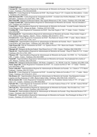 ANEXO III
Cidade/Endereço
Aracaju-SE - Superintendência Regional de Administração do Ministério da Fazenda - Praça Fausto Cardoso nº 372 Centro - Telefones: (79) 2104-6424/6448
Belém-PA - Centro Regional de Treinamento da ESAF - Rua Gaspar Viana nº 125 - Conjunto dos Mercedários – Centro
- Telefones: (91) 3242-6261
Belo Horizonte-MG - Centro Regional de Treinamento da ESAF - Avenida Celso Porfírio Machado, 1.100 - Bairro
Belvedere - Telefones: (31) 3254-7445 / 7446 / 7302
Boa Vista-RR - Delegacia da Receita Federal - Rua Agnelo Bittencourt nº 106 - Centro - Telefone: (95) 3198-3600
Campo Grande-MS - Superintendência Regional de Administração do Ministério da Fazenda - Rua da Liberdade nº
623 - Telefone: (67) 3345-4119
Cuiabá-MT - Superintendência Regional de Administração do Ministério da Fazenda - Avenida Vereador Juliano da
Costa Marques nº 99 – Bosque da Saúde - Telefone: (65) 3615-2206
Curitiba-PR - Centro Regional de Treinamento da ESAF - Rua João Negrão n° 246 - 7° Andar - Centro - Telefone:
(41) 3259-5800
Florianópolis-SC - Superintendência Regional de Administração do Ministério da Fazenda - Praça Getúlio Vargas n°
138 - Edifício Dona Angelina - Sala 01 - Térreo - Telefone: (48) 3216-8711 / 8713
Fortaleza-CE - Centro Regional de Treinamento da ESAF - Rua Barão de Aracati nº 909 - 1º andar - Bairro Aldeota Telefones: (85) 3878-3102 / 3104 / 3217
Goiânia-GO – Superintendência Regional de Administração do Ministério da Fazenda - Rua 6 – Quadra F-04 –
Lotes38/40 nº 483- Setor Oeste – Telefones: (62) 3901-4300 / 4305
João Pessoa-PB - Pólo de Treinamento da ESAF – Av. Epitácio Pessoa 1.705 - Bairro dos Estados - Telefones: (83)
3216-4596 / 3216-4496
Macapá-AP - Delegacia da Receita Federal - Rua Eliezer Levy nº 1.350 – Centro - Telefone: (96) 3198-2258
Maceió-AL - Superintendência Regional de Administração do Ministério da Fazenda – Praça D. Pedro II nº 16 – Centro
Telefones: (82) 3311-2720 / 2993
Manaus-AM – Superintendência Regional de Administração do Ministério da Fazenda - Ed. INSS - Av. 7 de Setembro,
280 – 1º andar – Centro - Telefones: (92) 3622-4880
Natal-RN - Superintendência Regional de Administração do Ministério da Fazenda - Rua Esplanada Silva Jardim nº
109 - Ribeira - Telefone: (84) 3220-2222
Palmas-TO - Delegacia da Receita Federal - 202 Norte - Conjunto 3 – Av. NO 04 - Lote 5/6 - Telefone: (63) 3901-1144
Porto Alegre-RS - Centro Regional de Treinamento da ESAF - Av. Loureiro da Silva n° 445 - 11° Andar - Telefone:
(51) 3455-2054 / 2070
Porto Velho-RO - Superintendência Regional de Administração do Ministério da Fazenda - Av. Calama n° 3775 Bairro
Embratel - Telefone: (69) 3217-5616
Recife-PE - Centro Regional de Treinamento da ESAF - Avenida Engº Abdias de Carvalho nº 1.111 – 1º andar – Bairro
Prado - Telefones: (81) 3236-8313 / 8314
Rio Branco-AC - Superintendência Regional de Administração do Ministério da Fazenda - Rua Benjamin Constant,
esquina com Rua Amazonas nº 1.088 - Bairro Cadeia Velha - Telefones: (68) 3302-3144 / 3224-4712
Rio de Janeiro-RJ - Centro Regional de Treinamento da ESAF - Av. Presidente Antonio Carlos nº 375 - 12º andar Sala 1.211 - Castelo - Telefones: (21) 3805-4022/4023
Salvador-BA - Centro Regional de Treinamento da ESAF - Avenida Frederico Pontes nº 03 - Ed. MF - Galeria NESAF
- Telefones: (71) 3254-5107 / 5112 / 5101
São Luís-MA - Superintendência Regional de Administração do Ministério da Fazenda - Rua Osvaldo Cruz, 1.618 Setor “D” – 6º andar - Centro - Telefones: (98) 3218-7190
Teresina-PI - Superintendência Regional de Administração do Ministério da Fazenda - Praça Marechal Deodoro S/Nº Centro - Telefones: (86) 3215-8016 / 8012
Vitória-ES - Superintendência Regional de Administração do Ministério da Fazenda - Rua Pietrângelo do Biase nº 56 Centro - Telefone: (27) 3232-5106 / 5150

20

 