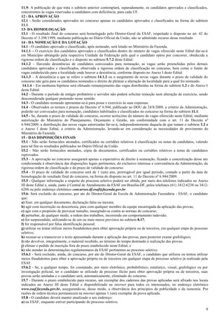 11.9- A publicação de que trata o subitem anterior contemplará, separadamente, os candidatos aprovados e classificados,
concorrentes às vagas reservadas a candidatos com deficiência, para cada UF.
12 - DA APROVAÇÃO
12.1 - Serão considerados aprovados no concurso apenas os candidatos aprovados e classificados na forma do subitem
11.1.
13- DA HOMOLOGAÇÃO
13.1 - O resultado final do concurso será homologado pelo Diretor-Geral da ESAF, respeitado o disposto no art. 42 do
Decreto nº 3.298/1999, mediante publicação no Diário Oficial da União, não se admitindo recurso desse resultado
14 - DA NOMEAÇÃO E DA LOTAÇÃO
14.1 - O candidato aprovado e classificado, após nomeado, será lotado no Ministério da Fazenda.
14.1.1 – O exercício dos candidatos aprovados e classificados dentro do número de vagas oferecido neste Edital dar-se-á
em Município abrangido pela respectiva Unidade da Federação pela qual o candidato optou por concorrer, obedecida a
rigorosa ordem de classificação e o disposto no subitem 5.7.2 deste Edital.
14.1.2 – Havendo desistências de candidatos convocados para nomeação, as vagas serão preenchidas pelos demais
candidatos aprovados e classificados, observada a rigorosa ordem de classificação no concurso, bem como o limite de
vagas estabelecido para a localidade onde houver a desistência, conforme disposto no Anexo I deste Edital.
14.1.3 – A desistência a que se refere o subitem 14.1.2 ou o surgimento de novas vagas durante o prazo de validade do
concurso não gera para os candidatos nomeados o direito de pleitear a alteração da localidade para a qual foi nomeado.
14.1.4 – Em nenhuma hipótese será efetuado remanejamento das vagas distribuídas na forma do subitem 1.2 e do Anexo I
deste Edital.
14.2 - Durante o período de estágio probatório o servidor não poderá solicitar remoção nem alteração de exercício, sendo
desconsiderada qualquer pretensão nesse sentido.
14.3 - O candidato nomeado apresentar-se-á para posse e exercício às suas expensas.
14.4 - Observados os termos e prazos do Decreto nº 6.944, publicado no DOU de 24/8/2009, a critério da Administração,
poderão ser convocados para nomeação, candidatos habilitados e classificados no concurso na forma do subitem 11.1.
14.5 - Se, durante o prazo de validade do concurso, ocorrer acréscimo do número de vagas oferecido neste Edital, mediante
autorização do Ministério do Planejamento, Orçamento e Gestão, em conformidade com o art. 11 do Decreto nº
6.944/2009, a distribuição das novas vagas autorizadas far-se-á, independentemente daquela de que tratam o subitem 1.2 e
o Anexo I deste Edital, a critério da Administração, levando-se em consideração as necessidades de provimento do
Ministério da Fazenda.
15 - DAS DISPOSIÇÕES FINAIS
15.1 - Não serão fornecidos atestados, certificados ou certidões relativos à classificação ou notas de candidatos, valendo
para tal fim os resultados publicados no Diário Oficial da União.
15.2 - Não serão fornecidos atestados, cópia de documentos, certificados ou certidões relativos a notas de candidatos
reprovados.
15.3 - A aprovação no concurso assegurará apenas a expectativa de direito à nomeação, ficando a concretização desse ato
condicionada à observância das disposições legais pertinentes, do exclusivo interesse e conveniência da Administração, da
rigorosa ordem de classificação e do prazo de validade do concurso.
15.4 - O prazo de validade do concurso será de 1 (um) ano, prorrogável por igual período, contado a partir da data de
homologação do resultado final do concurso, na forma do disposto no art. 11 do Decreto nº 6.944/2009.
15.5 - Qualquer informação a respeito do processo seletivo poderá ser obtida, por meio dos telefones indicados no Anexo
III deste Edital e, ainda, junto à Central de Atendimento da ESAF em Brasília-DF, pelos telefones (61) 3412-6238 ou 34126288 ou pelo endereço eletrônico concursos.df.esaf@fazenda.gov.br.
15.6- Será excluído do concurso, por ato do Diretor-Geral da Escola de Administração Fazendária - ESAF, o candidato
que:
a) fizer, em qualquer documento, declaração falsa ou inexata;
b) agir com incorreção ou descortesia, para com qualquer membro da equipe encarregada da aplicação das provas;
c) agir com o propósito de provocar tumulto, insurgindo-se contra as normas do concurso;
d) perturbar, de qualquer modo, a ordem dos trabalhos, incorrendo em comportamento indevido;
e) for surpreendido, utilizando-se de um ou mais meios previstos no subitem 8.17;
f) for responsável por falsa identificação pessoal;
g) utilizar ou tentar utilizar meios fraudulentos para obter aprovação própria ou de terceiros, em qualquer etapa do processo
seletivo;
h) recusar-se a transcrever o texto apresentado durante a aplicação das provas, para posterior exame grafológico;
i) não devolver, integralmente, o material recebido, ao término do tempo destinado à realização das provas;
j) efetuar o pedido de inscrição fora do prazo estabelecido neste Edital; e
k) não atender às determinações regulamentares da ESAF pertinentes ao processo seletivo.
15.6.1 - Será excluído, ainda, do concurso, por ato do Diretor-Geral da ESAF, o candidato que utilizou ou tentou utilizar
meios fraudulentos para obter a aprovação própria ou de terceiros em qualquer etapa de processo seletivo já realizado pela
ESAF.
15.6.2 - Se, a qualquer tempo, for constatado, por meio eletrônico, probabilístico, estatístico, visual, grafológico ou por
investigação policial, ter o candidato se utilizado de processo ilícito para obter aprovação própria ou de terceiros, suas
provas serão anuladas e o candidato será, automaticamente, eliminado do concurso.
15.7 - Durante o prazo estabelecido para recurso, um exemplar dos cadernos das provas aplicadas será afixado nos locais
indicados no Anexo III deste Edital e disponibilizado na internet para todos os interessados, no endereço eletrônico
www.esaf.fazenda.gov.br, assegurando-se, desse modo, a observância dos princípios da publicidade e da isonomia. Por
razões de ordem técnica permanecerá na internet apenas 1 (um) exemplar da prova aplicada.
15.8 - O candidato deverá manter atualizado o seu endereço:
a) na ESAF, enquanto estiver participando do processo seletivo;
8

 