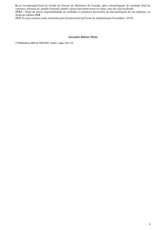 b) na Coordenação-Geral de Gestão de Pessoas do Ministério da Fazenda, após a homologação do resultado final do
concurso, sob pena de, quando nomeado, perder o prazo para tomar posse no cargo, caso não seja localizado.
15.8.1 - Serão da inteira responsabilidade do candidato os prejuízos decorrentes da não-atualização de seu endereço, na
forma do subitem 15.8.
15.9- Os casos omissos serão resolvidos pela Direção-Geral da Escola de Administração Fazendária - ESAF.

Alexandre Ribeiro Motta
(*) Publicado no DOU de 29/01/2014 - Seção 3 - págs. 116 a 121

9

 