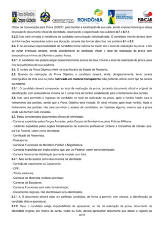 10/43
Oficial de Convocação para Prova (COCP), para facilitar a localização de sua sala, sendo imprescindível que esteja
de posse do documento oficial de identidade, observando o especificado nos subitens 8.7 e 8.7.1.
8.2.2. Não será enviada à residência do candidato comunicação individualizada. O candidato inscrito deverá obter
as informações necessárias sobre sua alocação, através das formas descritas nos subitens 8.1 e 8.2.
8.3. É de exclusiva responsabilidade do candidato tomar ciência do trajeto até o local de realização da prova, a fim
de evitar eventuais atrasos, sendo aconselhável ao candidato visitar o local de realização da prova com
antecedência mínima de 24(vinte e quatro) horas.
8.3.1. O candidato não poderá alegar desconhecimento acerca da data, horário e local de realização da prova, para
fins de justificativa de sua ausência.
8.4. O horário da Prova Objetiva referir-se-á ao Horário do Estado de Rondônia.
8.5. Quando da realização da Prova Objetiva, o candidato deverá, ainda, obrigatoriamente, levar caneta
esferográfica de tinta azul ou preta, fabricada em material transparente, não podendo utilizar outro tipo de caneta
ou material.
8.5.1. O candidato deverá comparecer ao local de realização da prova, portando documento oficial e original de
identificação, com antecedência mínima de 1 (uma) hora do horário estabelecido para o fechamento dos portões.
8.6. Não será permitido o ingresso de candidato no local de realização da prova, após o horário fixado para o
fechamento dos portões, sendo que a Prova Objetiva será iniciada 10 (dez) minutos após esse horário. Após o
fechamento dos portões, não será permitido o acesso de candidatos, em hipótese alguma, mesmo que a prova
ainda não tenham sido iniciadas.
8.7. Serão considerados documentos oficiais de identidade:
- Carteiras expedidas pelas Forças Armadas, pelos Corpos de Bombeiros e pelas Polícias Militares;
- Carteiras expedidas pelos órgãos fiscalizadores de exercício profissional (Ordens e Conselhos de Classe) que,
por Lei Federal, valem como identidade;
- Certificado de Reservista;
- Passaporte;
- Carteiras Funcionais do Ministério Público e Magistratura;
- Carteiras expedidas por órgão público que, por Lei Federal, valem como identidade;
- Carteira Nacional de Habilitação (somente modelo com foto).
8.7.1. Não serão aceitos como documentos de identidade:
- Certidão de nascimento ou Casamento;
- CPF;
- Títulos eleitorais;
- Carteiras de Motorista (modelo sem foto);
- Carteiras de Estudante;
- Carteiras Funcionais sem valor de identidade;
- Documentos ilegíveis, não identificáveis e/ou danificados.
8.7.1.1. O documento deverá estar em perfeitas condições, de forma a permitir, com clareza, a identificação do
candidato (foto e assinatura).
8.7.2. Caso o candidato esteja impossibilitado de apresentar, no dia de realização da prova, documento de
identidade original, por motivo de perda, roubo ou furto, deverá apresentar documento que ateste o registro da
 