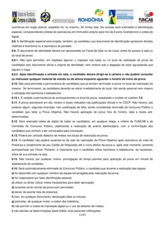 11/43
ocorrência em órgão policial, expedido há, no máximo, 30 (trinta) dias. Na ocasião será submetido à identificação
especial, compreendendo coletas de assinaturas em formulário próprio para fins de Exame Grafotécnico e coleta de
digital.
8.8. A identificação especial será exigida, também, ao candidato cujo documento de identificação apresente dúvidas
relativas à fisionomia ou à assinatura do portador.
8.9. O documento de identidade deverá ser apresentado ao Fiscal de Sala ou de Local, antes do acesso à sala ou
ao local de prova.
8.9.1. Não será permitido, em hipótese alguma, o ingresso nas salas ou no local de realização da prova de
candidatos sem documento oficial e original de identidade, nem mesmo sob a alegação de estar aguardando que
alguém o traga.
8.9.2. Após identificação e entrada em sala, o candidato deverá dirigir-se à carteira e não poderá consultar
ou manusear qualquer material de estudo ou de leitura enquanto aguardar o horário de início da prova.
8.10. Não será permitida a permanência de candidatos que já tenham terminado a prova no local de realização da
mesma. Ao terminarem, os candidatos deverão se retirar imediatamente do local, não sendo possível nem mesmo
a utilização dos banheiros e bebedouros.
8.10.1. É vedada a permanência de acompanhantes no local da prova, ressalvado o contido no subitem 7.6.
8.11. A prova acontecerá em dia, horário e locais indicados nas publicações oficiais e no COCP. Não haverá, sob
pretexto algum, segunda chamada, nem justificação de falta, sendo considerado eliminado do Concurso Público o
candidato que faltar a Prova Objetiva. Não haverá aplicação de prova fora do horário, data e locais pré-
determinados.
8.12. Será realizada coleta de digital de todos os candidatos, em qualquer etapa, a critério da FUNCAB e da
Comissão do Concurso Público, objetivando a realização de exame datiloscópico, com a confrontação dos
candidatos que venham a ser convocados para nomeação.
8.13. Poderá ser utilizado detector de metais nos locais de realização da prova.
8.14. O candidato não poderá ausentar-se da sala de realização da Prova Objetiva após assinatura da Lista de
Presença e recebimento de seu Cartão de Respostas até o início efetivo da prova e, após este momento, somente
acompanhado por Fiscal. Portanto, é importante que o candidato utilize banheiros e bebedouros, se necessitar,
antes de sua entrada na sala.
8.15. Não haverá, por qualquer motivo, prorrogação do tempo previsto para aplicação da prova em virtude de
afastamento do candidato.
8.16. Será automaticamente eliminado do Concurso Público, o candidato que durante a realização das etapas:
a) for descortês com qualquer membro da equipe encarregada pela realização da prova;
b) for responsável por falsa identificação pessoal;
c) utilizar ou tentar utilizar meios fraudulentos para obter aprovação;
d) ausentar-se do recinto da prova sem permissão;
e) deixar de assinar lista de presença;
f) fizer, em qualquer documento, declaração falsa ou inexata;
g) perturbar, de qualquer modo, a ordem dos trabalhos;
h) não permitir a coleta da impressão digital ou o uso do detector de metais;
i) não atender as determinações deste Edital, mais possíveis retificações;
 