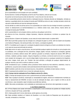 12/43
j) for surpreendido em comunicação com outro candidato;
k) não devolver o Cartão de Respostas ao término da Prova Objetiva, antes de sair da sala;
l) ausentar-se do local da prova antes de decorrida 1 (uma) hora do início da mesma;
m) for surpreendido portando celular durante a realização da prova. Celulares deverão ser desligados, retiradas as
baterias, e guardados dentro do envelope fornecido pela FUNCAB ao entrar em sala, mantidos lacrados e dentro da
sala até a saída definitiva do local da realização da prova;
n) não atender ao critério da alínea acima e for surpreendido com celular fora do envelope fornecido ou portando o
celular no deslocamento ao banheiro/bebedouro ou o telefone celular tocar, estes últimos, mesmo dentro do
envelope fornecido pela FUNCAB;
o) for surpreendido em comunicação verbal ou escrita ou de qualquer outra forma;
p) utilizar-se de livros, dicionários, códigos impressos, máquinas calculadoras e similares ou qualquer tipo de
consulta;
q) não devolver o Caderno de Questões, se sair antes do horário determinado no subitem 9.11.
8.17. Não é permitido qualquer tipo de anotação e/ou utilização de papel ou similar, além do Caderno de Questões
e do Cartão de Resposta, não sendo permitida, nem mesmo, a anotação de gabarito.
8.17.1. O candidato que for pego com a anotação do gabarito deverá entregá-la ao fiscal ou se desfazer da mesma,
e em caso de recusa será eliminado do certame.
8.18. Após entrar em sala ou local de prova, não será admitida qualquer espécie de consulta ou comunicação entre
os candidatos, nem a utilização de livros, dicionários, códigos, papéis, manuais, impressos ou anotações, agendas
eletrônicas ou similares, telefone celular, BIP, walkman, gravador ou similares, máquina de calcular, MP3, MP4 ou
similares, notebook, palmtop, receptor, máquina fotográfica ou similares, controle de alarme de carro ou qualquer
outro receptor de mensagens, nem o uso de relógio digital, óculos escuros ou quaisquer acessórios de chapelaria,
tais como: chapéu, boné, gorro, etc. Também não será admitida a utilização de qualquer objeto/material, de
qualquer natureza, que cubra a orelha ou obstrua o ouvido.
8.19. Constatando-se que o candidato utilizou processos ilícitos através de meio eletrônico, estatístico, visual ou
grafotécnico, sua prova será anulada e será automaticamente eliminado do Concurso Público.
8.20. É proibido o porte de armas nos locais da prova, não podendo o candidato armado realizar a mesma.
8.21. É expressamente proibido fumar no local de realização da prova.
8.22. O tempo total de realização da Prova Objetiva será de 3h e 30min.
8.22.1. O tempo de duração da prova inclui o preenchimento do Cartão de Respostas.
8.23. Toda e qualquer ocorrência, reclamação ou necessidade de registro, deverá ser imediatamente manifesta ao
fiscal ou representante da FUNCAB, no local e no dia da realização da etapa, para o registro na folha ou ata de
ocorrências e, caso necessário, sejam tomadas as providências cabíveis.
8.23.1. Não serão consideradas e nem analisadas as reclamações que não tenham sido registradas na ocasião.
9. DA PROVA OBJETIVA
9.1. A Prova Objetiva terá caráter eliminatório e classificatório e será constituída de questões de múltipla escolha,
conforme o Quadro de Provas, subitem 9.5.
9.1.1. Cada questão terá 5 (cinco) alternativas, sendo apenas uma correta.
9.2. Cada candidato receberá um Caderno de Questões e um único Cartão de Respostas que não poderá ser
rasurado, amassado ou manchado.
 