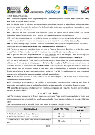 15/43
contada do seu efetivo início.
9.11. O candidato só poderá levar o próprio exemplar do Caderno de Questões se deixar a sala a partir de 1 (uma)
hora para o término do horário da prova.
9.12. Ao final da prova, os 03 (três) últimos candidatos deverão permanecer na sala até que o último candidato
termine sua prova, devendo todos assinar a Ata de Fiscalização, atestando a idoneidade da fiscalização da prova,
retirando-se da mesma de uma só vez.
9.12.1. No caso de haver candidatos que concluam a prova ao mesmo tempo, sendo um ou dois desses
necessários para cumprir o subitem 9.12, a seleção dos candidatos será feita mediante sorteio.
9.13. No dia de realização da prova não serão fornecidas, por qualquer membro da equipe de aplicação e/ou pelas
autoridades presentes, informações referentes ao conteúdo da mesma e/ou aos critérios de avaliação.
9.14. Por motivo de segurança, somente é permitido ao candidato fazer qualquer anotação durante a prova no seu
Caderno de Questões, devendo ser observado o estabelecido no subitem 8.17.
9.15. Ao terminar a prova, o candidato deverá entregar ao Fiscal, o Caderno de Questões, se ainda não o puder
levar, o Cartão de Respostas, bem como todo e qualquer material cedido para a execução da prova.
9.16. O gabarito oficial será disponibilizado no site www.funcab.org no 2º dia útil após a data de realização da
prova, a partir das 12 horas (Horário do estado de Rondônia), conforme Cronograma Previsto – ANEXO II.
9.17. No dia da realização da Prova Objetiva, na hipótese do nome do candidato não constar nas listagens oficiais
relativas aos locais de prova estabelecidos no Edital de Convocação, a FUNCAB procederá a inclusão do
candidato, mediante a apresentação do boleto bancário com comprovação de pagamento efetuado dentro do
prazo previsto para as inscrições, original e uma cópia, com o preenchimento e assinatura do formulário de
Solicitação de Inclusão. A cópia do comprovante será retida pela FUNCAB. O candidato que não levar a cópia terá
o comprovante original retido para que possa ser efetivada a sua inclusão.
9.17.1. A inclusão será realizada de forma condicional e será analisada pela FUNCAB, com o intuito de se verificar
a pertinência da referida inscrição.
9.17.2. Constatada a improcedência da inscrição, a mesma será automaticamente cancelada sem direito à
reclamação, independentemente de qualquer formalidade, considerados nulos todos os atos dela decorrentes.
9.18. Os cartões de respostas estarão disponíveis no site www.funcab.org até 15(quinze) dias após a divulgação do
resultado da Prova Objetiva.
10. DA PROVA DE TÍTULOS
10.1. Os candidatos aos cargos de Ensino Superior aprovados na Prova Objetiva terão avaliados os títulos e os
respectivos documentos comprobatórios, para fins de pontuação, nessa fase de avaliação, na forma prevista neste
Edital.
10.2. Serão considerados os seguintes títulos, para efeitos do presente Concurso Público:
DISCRIMINAÇÃO VALOR POR TÍTULO
QUANTIDADE
MÁXIMA
A) Pós-Graduação Stricto Sensu – Doutorado 4,5 pontos 1
B) Pós-Graduação Stricto Sensu – Mestrado 3,5 pontos 1
C) Pós-Graduação Lato Sensu (360 horas) reconhecida pelo
MEC
2,0 pontos 1
 