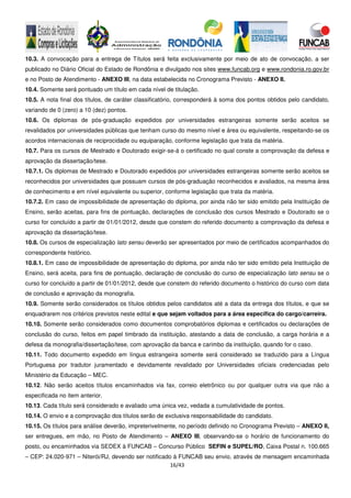 16/43
10.3. A convocação para a entrega de Títulos será feita exclusivamente por meio de ato de convocação, a ser
publicado no Diário Oficial do Estado de Rondônia e divulgado nos sites www.funcab.org e www.rondonia.ro.gov.br
e no Posto de Atendimento - ANEXO III, na data estabelecida no Cronograma Previsto - ANEXO II.
10.4. Somente será pontuado um título em cada nível de titulação.
10.5. A nota final dos títulos, de caráter classificatório, corresponderá à soma dos pontos obtidos pelo candidato,
variando de 0 (zero) a 10 (dez) pontos.
10.6. Os diplomas de pós-graduação expedidos por universidades estrangeiras somente serão aceitos se
revalidados por universidades públicas que tenham curso do mesmo nível e área ou equivalente, respeitando-se os
acordos internacionais de reciprocidade ou equiparação, conforme legislação que trata da matéria.
10.7. Para os cursos de Mestrado e Doutorado exigir-se-á o certificado no qual conste a comprovação da defesa e
aprovação da dissertação/tese.
10.7.1. Os diplomas de Mestrado e Doutorado expedidos por universidades estrangeiras somente serão aceitos se
reconhecidos por universidades que possuam cursos de pós-graduação reconhecidos e avaliados, na mesma área
de conhecimento e em nível equivalente ou superior, conforme legislação que trata da matéria.
10.7.2. Em caso de impossibilidade de apresentação do diploma, por ainda não ter sido emitido pela Instituição de
Ensino, serão aceitas, para fins de pontuação, declarações de conclusão dos cursos Mestrado e Doutorado se o
curso for concluído a partir de 01/01/2012, desde que constem do referido documento a comprovação da defesa e
aprovação da dissertação/tese.
10.8. Os cursos de especialização lato sensu deverão ser apresentados por meio de certificados acompanhados do
correspondente histórico.
10.8.1. Em caso de impossibilidade de apresentação do diploma, por ainda não ter sido emitido pela Instituição de
Ensino, será aceita, para fins de pontuação, declaração de conclusão do curso de especialização lato sensu se o
curso for concluído a partir de 01/01/2012, desde que constem do referido documento o histórico do curso com data
de conclusão e aprovação da monografia.
10.9. Somente serão considerados os títulos obtidos pelos candidatos até a data da entrega dos títulos, e que se
enquadrarem nos critérios previstos neste edital e que sejam voltados para a área específica do cargo/carreira.
10.10. Somente serão considerados como documentos comprobatórios diplomas e certificados ou declarações de
conclusão do curso, feitos em papel timbrado da instituição, atestando a data de conclusão, a carga horária e a
defesa da monografia/dissertação/tese, com aprovação da banca e carimbo da instituição, quando for o caso.
10.11. Todo documento expedido em língua estrangeira somente será considerado se traduzido para a Língua
Portuguesa por tradutor juramentado e devidamente revalidado por Universidades oficiais credenciadas pelo
Ministério da Educação – MEC.
10.12. Não serão aceitos títulos encaminhados via fax, correio eletrônico ou por qualquer outra via que não a
especificada no item anterior.
10.13. Cada título será considerado e avaliado uma única vez, vedada a cumulatividade de pontos.
10.14. O envio e a comprovação dos títulos serão de exclusiva responsabilidade do candidato.
10.15. Os títulos para análise deverão, impreterivelmente, no período definido no Cronograma Previsto – ANEXO II,
ser entregues, em mão, no Posto de Atendimento – ANEXO III, observando-se o horário de funcionamento do
posto, ou encaminhados via SEDEX à FUNCAB – Concurso Público SEFIN e SUPEL/RO, Caixa Postal n. 100.665
– CEP: 24.020-971 – Niterói/RJ, devendo ser notificado à FUNCAB seu envio, através de mensagem encaminhada
 