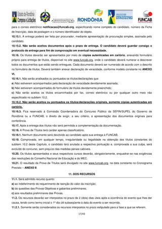 17/43
para o correio eletrônico notificacao@funcab.org, especificando nome completo do candidato, número da Ficha
de Inscrição, data de postagem e o número identificador do objeto.
10.15.1. A entrega poderá ser feita por procurador, mediante apresentação de procuração simples, assinada pelo
candidato.
10.15.2. Não serão aceitos documentos após o prazo de entrega. O candidato deverá guardar consigo o
protocolo de entrega para fim de comprovação em eventual necessidade.
10.16. Os títulos deverão ser apresentados por meio de cópias autenticadas em cartório, anexando formulário
próprio para entrega de títulos, disponível no site www.funcab.org, onde o candidato deverá numerar e descrever
todos os documentos que estão sendo entregues. Cada documento deverá ser numerado de acordo com o descrito
no formulário de títulos. Deverá também anexar declaração de veracidade, conforme modelo constante no ANEXO
VI.
10.16.1. Não serão analisados ou pontuados os títulos/declarações que:
a) Não estiverem acompanhados pela declaração de veracidade devidamente assinada;
b) Não estiverem acompanhados do formulário de títulos devidamente preenchido;
c) Não serão aceitos os títulos encaminhados por fax, correio eletrônico ou por qualquer outro meio não
especificado no subitem 10.2.
10.16.2. Não serão aceitos ou pontuados os títulos/declarações originais, somente cópias autenticadas em
cartório.
10.16.3. Fica reservado à Comissão Coordenadora do Concurso Público da SEFIN/SUPEL do Governo de
Rondônia ou a FUNCAB, o direito de exigir, a seu critério, a apresentação dos documentos originais para
conferência.
10.17. Após a entrega dos títulos não será permitida a complementação da documentação.
10.18. A Prova de Títulos terá caráter apenas classificatório.
10.18.1. Nenhum documento será devolvido ao candidato após sua entrega à FUNCAB.
10.19. Comprovada, em qualquer tempo, irregularidade ou ilegalidade na obtenção dos títulos constantes do
subitem 10.2 deste Capítulo, o candidato terá anulada a respectiva pontuação e, comprovada a sua culpa, será
excluído do concurso, sem prejuízo das medidas penais cabíveis.
10.20. Os títulos apresentados e seus respectivos cursos deverão, obrigatoriamente, enquadrar-se nas exigências
das resoluções do Conselho Nacional de Educação e do MEC.
10.21. O resultado da Prova de Títulos será divulgado no site www.funcab.org, na data constante no Cronograma
Previsto – ANEXO II.
11. DOS RECURSOS
11.1. Será admitido recurso quanto:
a) ao indeferimento do requerimento de isenção do valor da inscrição;
b) às questões das Provas Objetivas e gabaritos preliminares;
c) aos resultados preliminares das Provas.
11.2. Os recursos deverão ser interpostos no prazo de 2 (dois) dias úteis após a ocorrência do evento que lhes der
causa, tendo como termo inicial o 1º dia útil subseqüente à data do evento a ser recorrido.
11.2.1. Somente serão considerados os recursos interpostos no prazo estipulado para a fase a que se referem.
 