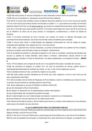 18/43
11.2.2. Não serão aceitos os recursos interpostos em prazo destinado a evento diverso do questionado.
11.2.3. Recurso inconsistente ou intempestivo será preliminarmente indeferido.
11.3. Admitir-se-á para cada candidato, quanto ao gabarito das provas objetivas, 01(um) único recurso por questão
e 01(um) único recurso para demais alíneas mencionadas no subitem 11.1, o qual deverá ser enviado via formulário
específico disponível On-line no site www.funcab.org, que deverá ser integralmente preenchido, sendo necessário o
envio de um formulário para cada questão recorrida. O formulário estará disponível a partir das 8h do primeiro dia
até às 23h59min do último dia do prazo previsto no Cronograma, considerando-se o Horário do Estado de
Rondônia.
11.3.1. O formulário preenchido de forma incorreta, com campos em branco ou faltando informações será
automaticamente desconsiderado, não sendo encaminhado à Banca Acadêmica para avaliação.
11.3.2. O recurso deve conter a fundamentação das alegações comprovadas por meio de citação de artigos,
amparados pela legislação, itens, páginas de livros, nome dos autores.
11.3.3. Após o julgamento dos recursos interpostos, os pontos correspondentes às questões da Prova Objetiva,
porventura anuladas, serão atribuídos a todos os candidatos, indistintamente.
11.4. As anulações de questões ou alterações de gabarito ou de notas ou resultados, resultantes das decisões dos
recursos ou pedidos de revisão deferidos, serão dados a conhecer, coletivamente, através Internet no site
www.funcab.org e afixadas no Posto de Atendimento, nas datas estabelecidas no Cronograma Previsto – ANEXO
II.
11.4.1. A Prova Objetiva será corrigida de acordo com o novo gabarito oficial após o resultado dos recursos.
11.4.2. Na ocorrência do disposto no subitem 11.1, em caso de provimento de recurso, poderá ocorrer a
classificação/desclassificação do candidato que obtiver, ou não, a nota mínima exigida para a prova.
11.5. O candidato deverá ser claro, consistente e objetivo em seu pleito.
11.6. Não serão aceitos recursos interpostos por fac-símile (fax), telex, telegrama, e-mail ou outro meio que não
seja o especificado neste Edital.
11.7. Será concedida vista do Cartão de Respostas da Prova Objetiva a todos os candidatos que realizaram prova,
no período recursal referente ao resultado preliminar das Provas.
11.8. Serão indeferidos os recursos à FUNCAB e à SEFIN e SUPEL/RO:
a) cujo teor desrespeite a Banca Examinadora;
b) que estejam em desacordo com as especificações contidas neste Capítulo;
c) cuja fundamentação não corresponda à questão recursada;
d) sem fundamentação e/ou com fundamentação inconsistente, incoerente ou os intempestivos;
e) encaminhados por meio da Imprensa e/ou de “redes sociais online”.
11.9. A Banca Examinadora constitui a última instância para recurso ou revisão, sendo soberana em suas decisões,
razão porque não caberão recursos adicionais.
12. DA CLASSIFICAÇÃO FINAL DO CONCURSO PÚBLICO
12.1. A nota final no Concurso Público para todas as carreiras/cargos de Ensino Superior será a nota final da Prova
Objetiva somada a nota da Prova de Títulos.
12.1.2. A nota final no Concurso Público para a carreira/cargo de Ensino Médio será a nota final da Prova Objetiva.
12.2. No caso de igualdade de pontuação na classificação final, após observância do disposto no parágrafo único,
 