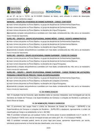 19/43
do art. 27, da Lei n. 10.741, de 01/10/2003 (Estatuto do Idoso), será utilizado o critério de desempate,
sucessivamente, conforme a seguir:
SEFIN/RO – GRUPO DE ATIVIDADES DE ENSINO SUPERIOR - CARGO: CONTADOR
a) maior número de pontos na Prova Objetiva, no grupo de disciplinas de Conhecimentos Específicos;
b) maior número de pontos na Prova Objetiva, no grupo de disciplinas de Conhecimentos Gerais;
c) maior número de pontos na Prova Objetiva, na disciplina de Língua Portuguesa;
d)persistindo o empate, terá preferência o candidato com mais idade, considerando dia, mês, ano e, se necessário,
hora e minuto do nascimento.
SUPEL/RO – GRUPO III - GRUPO OCUPACIONAL ENSINO MÉDIO - CARGO: AGENTE ADMINISTRATIVO
a) maior número de pontos na Prova Objetiva, no grupo de disciplinas de Conhecimentos Específicos;
b) maior número de pontos na Prova Objetiva, no grupo de disciplinas de Conhecimentos Básicos;
c) maior número de pontos na Prova Objetiva, na disciplina de Língua Portuguesa;
d) persistindo o empate, terá preferência o candidato com mais idade, considerando dia, mês, ano e, se necessário,
hora e minuto do nascimento.
SUPEL/RO – GRUPO II - GRUPO OCUPACIONAL ENSINO SUPERIOR - TODOS OS CARGOS
a) maior número de pontos na Prova Objetiva, no grupo de disciplinas de Conhecimentos Específicos;
b) maior número de pontos na Prova Objetiva, no grupo de disciplinas de Conhecimentos Básicos;
c) maior número de pontos na Prova Objetiva, na disciplina de Língua Portuguesa;
d) persistindo o empate, terá preferência o candidato com mais idade, considerando dia, mês, ano e, se necessário,
hora e minuto do nascimento.
SUPEL/RO – GRUPO I - GRUPO OCUPACIONAL ENSINO SUPERIOR - CARGO TÉCNICO EM LICITAÇÕES,
PESQUISA E REGISTRO DE PREÇOS: TODAS AS ESPECIALIDADES
a) maior número de pontos na Prova Objetiva, no grupo de disciplinas de Conhecimentos Específicos;
b) maior número de pontos na Prova Objetiva, na disciplina de Licitações e Contratos;
c) maior número de pontos na Prova Objetiva, na disciplina de Língua Portuguesa;
d) persistindo o empate, terá preferência o candidato com mais idade, considerando dia, mês, ano e, se necessário,
hora e minuto do nascimento.
13. DA HOMOLOGAÇÃO
13.1. O resultado final do Concurso, após decididos todos os recursos interpostos, será homologado por ato da
Secretaria de Estado de Finanças e da Superintendência de Compras e Licitações de Rondônia e publicado no
Diário Oficial do Estado.
14. DA NOMEAÇÃO, POSSE E EXERCÍCIO
14.1. O provimento dos cargos ficará a critério da Secretaria de Estado de Finanças – SEFIN/RO e da
Superintendência de Compras e Licitações de Rondônia – SUPEL/RO e obedecerá, rigorosamente, à ordem de
classificação por Cargo e ao estabelecido na Lei n. 68/1992.
14.2. O candidato nomeado que, por qualquer motivo, não tomar posse no prazo estabelecido no § 1º, do Art. 17,
da LC Estadual nº 68/92, terá o ato de nomeação tornado sem efeito (§ 6º, Art. 17 LC Estadual nº68/92).
14.3. O candidato nomeado poderá, dentro do prazo legal para posse, apresentar requerimento, por escrito,
solicitando posicionamento no final da lista dos classificados, uma única vez.
 