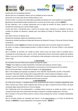 2/43
c) estar quite com as obrigações eleitorais;
d) estar quite com as obrigações militares, para os candidatos do sexo masculino;
e) encontrar-se em pleno gozo de seus direitos políticos e civis;
f) não ter sofrido, no exercício de função pública, penalidade incompatível com nova investidura em cargo público;
g) apresentar escolaridade/formação compatível para o exercício da carreira/ cargo, conforme ANEXO I;
h) estar registrado e com a situação regularizada junto ao órgão de conselho de classe, quando for o caso,
devidamente comprovado com a documentação exigida;
i) estar apto física e mentalmente para o exercício da carreira/ cargo, incluindo-se os candidatos inscritos na
condição de portador de deficiência, atestado pela Junta Médica do Estado de Rondônia, através de Perícia
Médica;
j) ter idade mínima de 18 (dezoito) anos;
k) apresentar declaração negativa de antecedentes criminais;
l) apresentar certidões fazendárias emitidas pela Secretaria de Estado de Finanças e Tribunal de Contas do Estado
de Rondônia;
m) apresentar certidão negativa do Conselho de Classe equivalente, para as carreiras/ cargos que couberem;
n) cumprir na íntegra as determinações previstas no Edital de abertura do Concurso Público e suas possíveis
retificações.
2.2. O candidato, se aprovado, por ocasião da posse, deverá provar que possui todas as condições para a
contratação da carreira/cargo para o qual foi inscrito, apresentando todos os documentos exigidos pelo presente
Edital e outros que lhe forem solicitados, confrontando-se então declaração e documentos, sob pena de perda do
direito à vaga.
3. DAS ETAPAS
3.1. O presente Concurso Público será composto das seguintes etapas:
1ª Etapa: Prova Objetiva de caráter classificatório e eliminatório para todas as carreiras/ cargos;
2ª Etapa: Prova de Títulos de caráter classificatório, somente para as carreiras/cargos de Ensino Superior.
3.2. Ao final de cada etapa, o resultado será divulgado no site www.funcab.org.
3.2.1. A Prova Objetiva será aplicada nas cidades de: Porto Velho/RO, Ariquemes/RO, Jaru/RO, Ji-Paraná/RO,
Cacoal/RO, Vilhena/RO, Rolim de Moura/RO e Guajará-Mirim/RO, conforme opção do candidato no ato da
inscrição. A critério da FUNCAB, da SEFIN/RO e da SUPEL/RO, havendo necessidade, candidatos poderão ser
alocados para outras localidades adjacentes aos Municípios de escolha.
4. DAS INSCRIÇÕES
4.1. Antes de se inscrever, o candidato deverá tomar conhecimento das normas e condições estabelecidas neste
Edital, incluindo seus Anexos, partes integrantes das normas que regem o presente Concurso Público, das quais
não poderá alegar desconhecimento em nenhuma hipótese.
4.1.1. Objetivando evitar ônus desnecessário, o candidato deverá orientar-se no sentido de recolher o valor de
inscrição somente após tomar conhecimento de todos os requisitos e condições exigidos para o Concurso.
4.2. A inscrição no Concurso Público exprime a ciência e tácita aceitação das normas e condições estabelecidas
neste Edital.
4.3. As inscrições deverão ser realizadas pela Internet: no site www.funcab.org ou no Posto de Atendimento
definido no ANEXO III, no prazo estabelecido no Cronograma Previsto - ANEXO II.
 