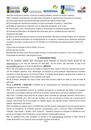 20/43
14.4. Não haverá para o servidor, no período do estágio probatório, remoção, promoção e cedência.
14.5. O candidato convocado para nomeação deverá apresentar os seguintes documentos para fins de posse:
a) Comprovação dos pré-requisitos/escolaridade constantes do Capítulo 2 deste Edital;
b) Comprovação dos requisitos de investidura no cargo enumerados no subitem 2.1 deste Edital;
c) Certidão de nascimento ou casamento, com as respectivas averbações, se for o caso;
d) Título de eleitor, com o comprovante de votação na última eleição ou certidão de quitação eleitoral;
e) Certificado de Reservista ou de Dispensa de Incorporação, para os candidatos do sexo masculino;
f) Cédula de Identidade;
g) Cópia da última declaração de Imposto de Renda apresentada à Secretaria da Receita Federal, com o respectivo
recibo, e as devidas atualizações e/ou complementações ou, no caso de o nomeado não ser declarante, declaração
firmada por ele próprio, nos termos da Lei nº 8.730/1993, Lei nº 8.429/1992 e Instrução Normativa nº 05/94-TCU;
h) CPF;
i) Documento de inscrição no PIS ou PASEP, se houver;
j) Duas fotos 3x4 recentes;
k) Declaração, de próprio punho de acumulação de cargo ou função pública, quando for o caso, ou sua negativa;
l) Declaração de parentesco, feita de próprio punho.
15. DISPOSIÇÕES FINAIS
15.1. Os candidatos poderão obter informações gerais referentes ao Concurso Público através do site
www.funcab.org ou por meio dos telefones (21) 2621-0966 - Rio de Janeiro, (69) 3224-5460, ou pelo e-mail
concursos@funcab.org ou no Posto de Atendimento - ANEXO III.
15.1.1. Não serão dadas por telefone informações a respeito de datas, locais e horários de realização das provas e
nem de resultados, gabaritos, notas, classificação, convocações ou outras quaisquer relacionadas aos resultados
provisórios ou finais das provas e do Concurso Público. O candidato deverá observar rigorosamente os editais e os
comunicados a serem divulgados na forma definida neste Edital.
15.1.2. Quaisquer alterações nas regras fixadas neste Edital somente poderão ser feitas por meio de edital de
retificação.
15.1.3. A SEFIN/RO, a SUPEL/RO e FUNCAB não se responsabilizam por informações de qualquer natureza,
divulgados em sites de terceiros.
15.2. É de responsabilidade exclusiva do candidato acompanhar as publicações dos Editais, comunicações,
retificações e convocações referentes a este Concurso Público, durante todos o período de validade do mesmo.
15.3. Caso o candidato queira utilizar-se de qualquer direito concedido por legislação pertinente, deverá fazer a
solicitação à FUNCAB, até o último dia das inscrições, em caso de domingo ou feriado, até o primeiro dia útil
seguinte. Este período não será prorrogado em hipótese alguma, não cabendo, portanto, acolhimento de recurso
posterior relacionado a este subitem.
15.4. O candidato que desejar relatar a FUNCAB fatos ocorridos durante a realização do concurso deverá fazê-lo à
Central de Atendimento da FUNCAB, postando correspondência para o Concurso Público SEFIN/SUPEL -
FUNCAB - Caixa Postal n. 100.665 – CEP: 24.020-971 – Niterói/RJ, devendo ser notificado à FUNCAB seu envio,
através de mensagem encaminhada para o correio eletrônico notificacao@funcab.org.
15.5. Os resultados finais serão divulgados na Internet no site www.funcab.org, publicado no Diário Oficial do
Estado de Rondônia e em jornais de maior circulação no Estado de Rondônia.
 