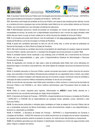 21/43
15.6. O resultado final do Concurso Público será homologado pela Secretaria de Estado de Finanças – SEFIN/RO e
pela Superintendência de Compras e Licitações de Rondônia – SUPEL/RO.
15.7. Acarretará a eliminação do candidato do Concurso Público, sem prejuízo das sanções penais cabíveis, a burla
ou a tentativa de burla a quaisquer das normas definidas neste Edital e/ou em outros editais relativos ao Concurso
Público, nos comunicados e/ou nas instruções constantes de cada prova.
15.8. A Administração reserva-se o direito de proceder às nomeações, em número que atenda ao interesse e às
necessidades do serviço, de acordo com a disponibilidade orçamentária e até o número de vagas ofertadas neste
Edital, das que vierem a surgir ou forem criadas por lei, dentro do prazo de validade do Concurso Público.
15.9. A convocação para posse será feita por meio de publicação no site www.rondonia.ro.gov.br, Diário Oficial do
Estado de Rondônia e Jornal de Circulação no Estado de Rondônia.
15.10. A posse dos candidatos aprovados se dará em até 30 (trinta) dias, a contar da data da publicação do
Decreto de Nomeação no Diário Oficial do Estado de Rondônia.
15.11. Não será fornecido ao candidato documento comprobatório de classificação em qualquer etapa do presente
Concurso Público, valendo, para esse fim, o resultado final divulgado nas formas previstas no subitem 15.4.
15.12. O candidato deverá manter atualizado o seu endereço junto à FUNCAB, até o encerramento do Concurso
Público sob sua responsabilidade, e, após, junto à Superintendência Estadual de Administração e Recursos
Humanos de Rondônia.
15.13. As legislações com entrada em vigor após a data de publicação deste Edital, bem como alterações em
dispositivos legais e normativos a ela posteriores, não serão objetos de avaliação nas provas do presente Concurso
Público.
15.14. O candidato aprovado no Concurso Público, quando convocado para posse e efetivo exercício da carreira/
cargo, será submetido a Exame Médico Admissional para avaliação de sua capacidade física e mental, cujo caráter
é eliminatório e constitui condição e pré-requisito para que se concretize a posse. Correrá por conta do candidato a
realização de todos os exames médicos necessários solicitados no ato de sua convocação.
15.15. As ocorrências não previstas neste Edital serão resolvidas a critério exclusivo e irrecorrível da Comissão do
Concurso Público e da FUNCAB e, em última instância administrativa, pela Procuradoria Geral do Estado de
Rondônia.
15.16. Todos os cursos, requisitos para ingresso, referenciados no ANEXO I deste Edital, deverão ter o
reconhecimento e/ou sua devida autorização por órgão oficial competente.
15.17. A Secretaria de Estado de Finanças – SEFIN/RO, a Superintendência de Compras e Licitações de Rondônia
– SUPEL/RO e a FUNCAB não se responsabilizam por quaisquer textos, apostilas, cursos, referentes a este
Concurso Público.
15.18. Os documentos produzidos e utilizados pelos candidatos em todas as etapas do Concurso Público são de
uso e propriedade exclusivos da Banca Examinadora, sendo terminantemente vedada a sua disponibilização a
terceiros ou a devolução ao candidato.
15.19. A FUNCAB , a Secretaria de Estado de Finanças – SEFIN/RO e a Superintendência de Compras e
Licitações de Rondônia – SUPEL/RO reservam-se no direito de promover as correções que se fizerem necessárias,
em qualquer fase do presente certame ou posterior ao mesmo, em razão de atos não previstos ou imprevisíveis.
15.20. Os candidatos aprovados que não atingiram a classificação necessária ao número de vagas previstas neste
edital, integram o cadastro de reserva.
 