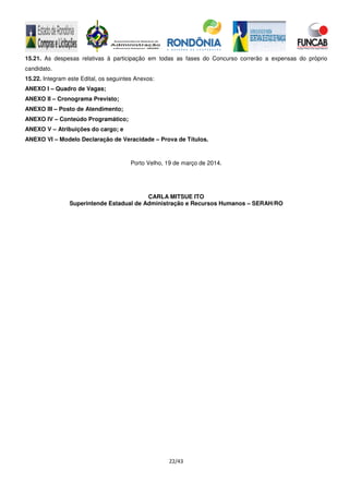 22/43
15.21. As despesas relativas à participação em todas as fases do Concurso correrão a expensas do próprio
candidato.
15.22. Integram este Edital, os seguintes Anexos:
ANEXO I – Quadro de Vagas;
ANEXO II – Cronograma Previsto;
ANEXO III – Posto de Atendimento;
ANEXO IV – Conteúdo Programático;
ANEXO V – Atribuições do cargo; e
ANEXO VI – Modelo Declaração de Veracidade – Prova de Títulos.
Porto Velho, 19 de março de 2014.
CARLA MITSUE ITO
Superintende Estadual de Administração e Recursos Humanos – SERAH/RO
 