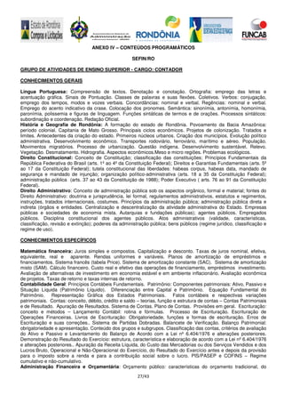 27/43
ANEXO IV – CONTEÚDOS PROGRAMÁTICOS
SEFIN/RO
GRUPO DE ATIVIDADES DE ENSINO SUPERIOR - CARGO: CONTADOR
CONHECIMENTOS GERAIS
Língua Portuguesa: Compreensão de textos. Denotação e conotação. Ortografia: emprego das letras e
acentuação gráfica. Sinais de Pontuação. Classes de palavras e suas flexões. Coletivos. Verbos: conjugação,
emprego dos tempos, modos e vozes verbais. Concordâncias: nominal e verbal. Regências: nominal e verbal.
Emprego do acento indicativo da crase. Colocação dos pronomes. Semântica: sinonímia, antonímia, homonímia,
paronímia, polissemia e figuras de linguagem. Funções sintáticas de termos e de orações. Processos sintáticos:
subordinação e coordenação. Redação Oficial.
História e Geografia de Rondônia: A formação do estado de Rondônia. Povoamento da Bacia Amazônica:
período colonial. Capitania de Mato Grosso. Principais ciclos econômicos. Projetos de colonização. Tratados e
limites. Antecedentes da criação do estado. Primeiros núcleos urbanos. Criação dos municípios. Evolução político
administrativa. Desenvolvimento econômico. Transportes rodoviário, ferroviário, marítimo e aéreo. População.
Movimentos migratórios. Processo de urbanização. Questão indígena. Desenvolvimento sustentável. Relevo.
Vegetação. Desmatamento. Hidrografia. Aspectos econômicos.Meso e micro regiões. Problemas ecológicos.
Direito Constitucional: Conceito de Constituição; classificação das constituições; Princípios Fundamentais da
República Federativa do Brasil (arts. 1º ao 4º da Constituição Federal); Direitos e Garantias Fundamentais (arts. 5º
ao 17 da Constituição Federal); tutela constitucional das liberdades: habeas corpus, habeas data, mandado de
segurança e mandado de injunção; organização político-administrativa (arts. 18 a 35 da Constituição Federal);
administração pública (arts. 37 ao 43 da Constituição de 1988); Poder Executivo ( arts. 76 ao 91 da Constituição
Federal).
Direito Administrativo: Conceito de administração pública sob os aspectos orgânico, formal e material; fontes do
Direito Administrativo: doutrina e jurisprudência, lei formal, regulamentos administrativos, estatutos e regimentos,
instruções, tratados internacionais, costumes. Princípios da administração pública; administração pública direta e
indireta (órgãos e entidades. Centralização e descentralização da atividade administrativa do Estado. Empresas
públicas e sociedades de economia mista. Autarquias e fundações públicas); agentes públicos. Empregados
públicos. Disciplina constitucional dos agentes públicos. Atos administrativos (validade, características,
classificação, revisão e extinção); poderes da administração pública; bens públicos (regime jurídico, classificação e
regime de uso).
CONHECIMENTOS ESPECÍFICOS
Matemática financeira: Juros simples e compostos. Capitalização e desconto. Taxas de juros nominal, efetiva,
equivalente, real e aparente. Rendas uniformes e variáveis. Planos de amortização de empréstimos e
financiamentos. Sistema francês (tabela Price). Sistema de amortização constante (SAC). Sistema de amortização
misto (SAM). Cálculo financeiro. Custo real e efetivo das operações de financiamento, empréstimos investimento.
Avaliação de alternativas de investimento em economia estável e em ambiente inflacionário. Avaliação econômica
de projetos. Taxas de retorno e taxas internas de retorno.
Contabilidade Geral: Princípios Contábeis Fundamentais. Patrimônio: Componentes patrimoniais: Ativo, Passivo e
Situação Líquida (Patrimônio Líquido). Diferenciação entre Capital e Patrimônio. Equação Fundamental do
Patrimônio. Representação Gráfica dos Estados Patrimoniais. Fatos contábeis e respectivas variações
patrimoniais. Contas: conceito, débito, crédito e saldo – teorias, função e estrutura de contas – Contas Patrimoniais
e de Resultado. Apuração de Resultados. Sistema de Contas. Plano de Contas. Provisões em geral. Escrituração:
conceito e métodos – Lançamento Contábil: rotina e fórmulas. Processo de Escrituração. Escrituração de
Operações Financeiras. Livros de Escrituração: Obrigatoriedade, funções e formas de escrituração. Erros de
Escrituração e suas correções.. Sistema de Partidas Dobradas. Balancete de Verificação. Balanço Patrimonial:
obrigatoriedade e apresentação. Conteúdo dos grupos e subgrupos. Classificação das contas, critérios de avaliação
do Ativo e Passivo e Levantamento do Balanço de Acordo com a Lei nº 6.404/1976 e alterações posteriores.
Demonstração do Resultado do Exercício: estrutura, característica e elaboração de acordo com a Lei nº 6.404/1976
e alterações posteriores.. Apuração da Receita Líquida, do Custo das Mercadorias ou dos Serviços Vendidos e dos
Lucros:Bruto, Operacional e Não-Operacional do Exercício, do Resultado do Exercício antes e depois da provisão
para o imposto sobre a renda e para a contribuição social sobre o lucro. PIS/PASEP e COFINS – Regime
cumulativo e não-cumulativo.
Administração Financeira e Orçamentária: Orçamento público: características do orçamento tradicional, do
 