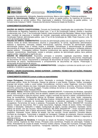 29/43
Vegetação. Desmatamento. Hidrografia. Aspectos econômicos. Meso e micro regiões. Problemas ecológicos.
Noções de Administração Pública: O paradigma do cliente na gestão pública. As trajetórias de conceitos e
práticas relativas ao servidor público. Ética, organização e cidadania. Comunicação na gestão pública. Lei
Complementar Estadual nº 68/92 - Estatuto dos Servidores Públicos do Estado de Rondônia.
CONHECIMENTOS ESPECÍFICOS
NOÇÕES DE DIREITO CONSTITUCIONAL: Conceito de Constituição; classificação das constituições; Princípios
Fundamentais da República Federativa do Brasil (arts. 1º ao 4º da Constituição Federal); Direitos e Garantias
Fundamentais (arts. 5º ao 17 da Constituição Federal); tutela constitucional das liberdades: hábeas corpus, hábeas
data, mandado de segurança e mandado de injunção; organização político-administrativa (arts. 18 a 35 da
Constituição Federal); administração pública (arts. 37 ao 43 da Constituição de 1988); Poder Executivo ( arts. 76
ao 91 da Constituição Federal).
NOÇÕES DE DIREITO ADMINISTRATIVO: Conceito de administração pública sob os aspectos orgânico, formal e
material; fontes do Direito Administrativo: doutrina e jurisprudência, lei formal, regulamentos administrativos,
estatutos e regimentos, instruções, tratados internacionais, costumes. Princípios da administração pública;
administração pública direta e indireta (órgãos e entidades. Centralização e descentralização da atividade
administrativa do Estado. Empresas públicas e sociedades de economia mista. Autarquias e fundações públicas);
agentes públicos . Empregados públicos. Disciplina constitucional dos agentes públicos. atos administrativos
(validade, características, classificação, revisão e extinção); poderes da administração pública; bens públicos
(regime jurídico, classificação e regime de uso).
NOÇÕES DE ARQUIVOLOGIA. Arquivística: princípios e conceitos. Legislação arquivística. Gestão de
documentos. Protocolos: recebimento, registro, distribuição, tramitação e expedição de documentos. Classificação
de documentos de arquivo. Arquivamento e ordenação de documentos de arquivo. Tabela de temporalidade de
documentos de arquivo. Acondicionamento e armazenamento de documentos de arquivo. Preservação e
conservação de documentos de arquivo.
NOÇÕES DE LICITAÇÕES E CONTRATOS ADMINISTRATIVOS: Licitações e contratos de acordo com a Lei nº.
8.666/93 e 10.520/02 e suas alterações.
GRUPO I - GRUPO OCUPACIONAL ENSINO SUPERIOR - CARREIRA: TÉCNICO EM LICITAÇÕES, PESQUISA
E REGISTRO DE PREÇOS:
CONHECIMENTOS BÁSICOS (comum a todas as especialidades)
Língua Portuguesa: Compreensão de textos. Denotação e conotação. Ortografia: emprego das letras e
acentuação gráfica. Sinais de Pontuação. Classes de palavras e suas flexões. Coletivos. Verbos: conjugação,
emprego dos tempos, modos e vozes verbais. Concordâncias: nominal e verbal. Regências: nominal e verbal.
Emprego do acento indicativo da crase. Colocação dos pronomes. Semântica: sinonímia, antonímia, homonímia,
paronímia, polissemia e figuras de linguagem. Funções sintáticas de termos e de orações. Processos sintáticos:
subordinação e coordenação. Redação Oficial.
Informática Básica: Ambiente operacional Windows (95/98/ME/2000/XP). Fundamentos do Windows, operações
com janelas, menus, barra de tarefas, área de trabalho, trabalho com pastas e arquivos, localização de arquivos e
pastas, movimentação e cópia de arquivos, pastas, criação e exclusão de arquivos e pastas, compartilhamentos e
áreas de transferência; Configurações básicas do Windows: resolução da tela, cores, fontes, impressoras,
aparência, segundo plano e protetor de tela; Windows Explorer. Ambiente Intranet e Internet. Conceito básico de
Internet e Intranet e utilização de tecnologias, ferramentas e aplicativos associados à Internet. Principais
navegadores. Ferramentas de busca e pesquisa. Processador de textos. MS Office 2003/2007/XP. Conceitos
básicos. Criação de documentos. Abrir e salvar documentos. Digitação. Edição de textos. Estilos. Formatação.
Tabelas e tabulações. Cabeçalho e rodapé. Configuração de página. Corretor ortográfico. Impressão. Ícones.
Atalhos de teclado. Uso dos recursos. Planilha Eletrônica. MS Office 2003/2007/XP – Excel. Conceitos básicos.
Criação de documentos. Abrir e Salvar documentos. Estilos. Formatação. Fórmulas e funções. Gráficos. Corretor
ortográfico. Impressão. Ícones. Atalhos de teclado. Uso dos recursos. Correio eletrônico. Conceitos básicos.
Formatos de mensagens. Transmissão e recepção de mensagens. Catálogo de endereços. Arquivos anexados.
Uso dos recursos. Ícones. Atalhos de teclado. Segurança da Informação. Cuidados relativos à segurança e
sistemas antivírus.
História e Geografia de Rondônia: A formação do estado de Rondônia. Povoamento da Bacia Amazônica:
período colonial. Capitania de Mato Grosso. Principais ciclos econômicos. Projetos de colonização. Tratados e
limites. Antecedentes da criação do estado. Primeiros núcleos urbanos. Criação dos municípios. Evolução político
administrativa. Desenvolvimento econômico. Transportes rodoviário, ferroviário, marítimo e aéreo. População.
 