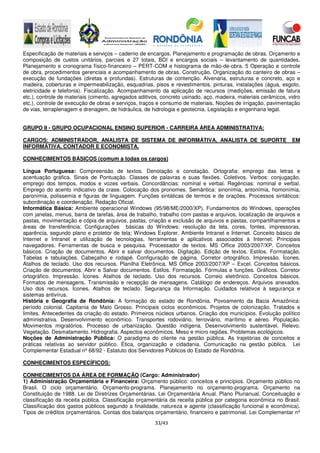 33/43
Especificação de materiais e serviços – caderno de encargos. Planejamento e programação de obras. Orçamento e
composição de custos unitários, parciais e 27 totais, BDI e encargos sociais – levantamento de quantidades.
Planejamento e cronograma físico-financeiro – PERT-COM e histograma de mão-de-obra. 5 Operação e controle
de obra, procedimentos gerenciais e acompanhamento de obras. Construção. Organização do canteiro de obras –
execução de fundações (diretas e profundas). Estruturas de contenção. Alvenaria, estruturas e concreto, aço e
madeira, coberturas e impermeabilização, esquadrias, pisos e revestimentos, pinturas, instalações (água, esgoto,
eletricidade e telefonia). Fiscalização. Acompanhamento da aplicação de recursos (medições, emissão de fatura
etc.), controle de materiais (cimento, agregados aditivos, concreto usinado, aço, madeira, materiais cerâmicos, vidro
etc.), controle de execução de obras e serviços, traços e consumo de materiais. Noções de irrigação, pavimentação
de vias, terraplenagem e drenagem, de hidráulica, de hidrologia e geotecnia. Legislação e engenharia legal.
GRUPO II - GRUPO OCUPACIONAL ENSINO SUPERIOR - CARREIRA ÁREA ADMINISTRATIVA:
CARGOS: ADMINISTRADOR, ANALISTA DE SISTEMA DE INFORMÁTIVA, ANALISTA DE SUPORTE EM
INFORMÁTIVA, CONTADOR E ECONOMISTA,
CONHECIMENTOS BÁSICOS (comum a todas os cargos)
Língua Portuguesa: Compreensão de textos. Denotação e conotação. Ortografia: emprego das letras e
acentuação gráfica. Sinais de Pontuação. Classes de palavras e suas flexões. Coletivos. Verbos: conjugação,
emprego dos tempos, modos e vozes verbais. Concordâncias: nominal e verbal. Regências: nominal e verbal.
Emprego do acento indicativo da crase. Colocação dos pronomes. Semântica: sinonímia, antonímia, homonímia,
paronímia, polissemia e figuras de linguagem. Funções sintáticas de termos e de orações. Processos sintáticos:
subordinação e coordenação. Redação Oficial.
Informática Básica: Ambiente operacional Windows (95/98/ME/2000/XP). Fundamentos do Windows, operações
com janelas, menus, barra de tarefas, área de trabalho, trabalho com pastas e arquivos, localização de arquivos e
pastas, movimentação e cópia de arquivos, pastas, criação e exclusão de arquivos e pastas, compartilhamentos e
áreas de transferência; Configurações básicas do Windows: resolução da tela, cores, fontes, impressoras,
aparência, segundo plano e protetor de tela; Windows Explorer. Ambiente Intranet e Internet. Conceito básico de
Internet e Intranet e utilização de tecnologias, ferramentas e aplicativos associados à Internet. Principais
navegadores. Ferramentas de busca e pesquisa. Processador de textos. MS Office 2003/2007/XP. Conceitos
básicos. Criação de documentos. Abrir e salvar documentos. Digitação. Edição de textos. Estilos. Formatação.
Tabelas e tabulações. Cabeçalho e rodapé. Configuração de página. Corretor ortográfico. Impressão. Ícones.
Atalhos de teclado. Uso dos recursos. Planilha Eletrônica. MS Office 2003/2007/XP – Excel. Conceitos básicos.
Criação de documentos. Abrir e Salvar documentos. Estilos. Formatação. Fórmulas e funções. Gráficos. Corretor
ortográfico. Impressão. Ícones. Atalhos de teclado. Uso dos recursos. Correio eletrônico. Conceitos básicos.
Formatos de mensagens. Transmissão e recepção de mensagens. Catálogo de endereços. Arquivos anexados.
Uso dos recursos. Ícones. Atalhos de teclado. Segurança da Informação. Cuidados relativos à segurança e
sistemas antivírus.
História e Geografia de Rondônia: A formação do estado de Rondônia. Povoamento da Bacia Amazônica:
período colonial. Capitania de Mato Grosso. Principais ciclos econômicos. Projetos de colonização. Tratados e
limites. Antecedentes da criação do estado. Primeiros núcleos urbanos. Criação dos municípios. Evolução político
administrativa. Desenvolvimento econômico. Transportes rodoviário, ferroviário, marítimo e aéreo. População.
Movimentos migratórios. Processo de urbanização. Questão indígena. Desenvolvimento sustentável. Relevo.
Vegetação. Desmatamento. Hidrografia. Aspectos econômicos. Meso e micro regiões. Problemas ecológicos.
Noções de Administração Pública: O paradigma do cliente na gestão pública. As trajetórias de conceitos e
práticas relativas ao servidor público. Ética, organização e cidadania. Comunicação na gestão pública. Lei
Complementar Estadual nº 68/92 - Estatuto dos Servidores Públicos do Estado de Rondônia.
CONHECIMENTOS ESPECÍFICOS:
CONHECIMENTOS DA ÁREA DE FORMAÇÃO (Cargo: Administrador)
1) Administração Orçamentária e Financeira: Orçamento público: conceitos e princípios. Orçamento público no
Brasil. O ciclo orçamentário. Orçamento-programa. Planejamento no orçamento-programa. Orçamento na
Constituição de 1988. Lei de Diretrizes Orçamentárias. Lei Orçamentária Anual. Plano Plurianual. Conceituação e
classificação da receita pública. Classificação orçamentária da receita pública por categoria econômica no Brasil.
Classificação dos gastos públicos segundo a finalidade, natureza e agente (classificação funcional e econômica).
Tipos de créditos orçamentários. Contas dos balanços orçamentário, financeiro e patrimonial. Lei Complementar nº
 