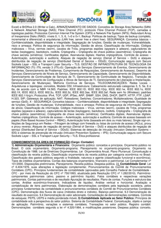 35/43
Excel) e BrOffice 2.0 (Writer e Calc). ARMAZENAMENTO DE DADOS: Conceitos de Storage Area Networks (SAN)
e Network Attached Storage (NAS); Fibre Channel (FC): protocolo Fibre Channel Protocol (FCP), camadas e
topologias padrão; Protocolos Common Internet File System (CIFS) e Network File System (NFS); Redundant Array
of Inexpensive Disks (RAID): níveis 0, 1, 5, 6, 1+0 e 0+1; Backup: Políticas de backup; Tipos de backup (completo,
incremental e diferencial) e arquiteturas (LAN free, server free e client free). SEGURANÇA: Conceitos básicos –
Confidencialidade, disponibilidade e integridade; Segregação de funções; Gestão de mudanças; Vulnerabilidade,
risco e ameaça; Política de segurança da informação; Gestão de ativos; Classificação da informação. Códigos
maliciosos – Vírus, vermes (worm), cavalos de Tróia, programas espiões (spyware e adware), capturadores de
teclas (keyloggers), backdoors, rootkits. Criptografia – Criptografia de chave pública (assimétrica); Criptografia de
chave secreta (simétrica); Certificados digitais; Assinaturas digitais; Hashes criptográficos. Controle de acesso –
Autenticação, autorização e auditoria; Ataques de negação de serviço (Denial of Service – DoS) e ataques
distribuídos de negação de serviço (Distributed Denial of Service – DDoS); Comunicação segura com Secure
Sockets Layer – SSL e Transport Layer Security – TLS. GESTÃO DE INFRAESTRUTURA DE TECNOLOGIA DA
INFORMAÇÃO (TI): ITIL versão 3 (ITILv3): Operação de Serviços (Gerenciamento de Eventos, Gerenciamento de
Incidentes, Gerenciamento de Problemas, Cumprimento de Requisições, Gerenciamento de Acessos), Desenho de
Serviços (Gerenciamento de Níveis de Serviço, Gerenciamento de Capacidade, Gerenciamento de Disponibilidade,
Gerenciamento de Continuidade de Serviços de TI, Gerenciamento de Continuidade de Negócio), Transição de
Serviços (Gerenciamento de Configuração e Ativos de Serviços de TI, Gerenciamento de Liberação e Implantação,
Gerenciamento de Mudanças), Melhoria Contínua de Serviços. TELECOMUNICAÇÕES: Redes Locais –
Arquiteturas e topologias: conceitos, Modelo OSI; Infraestrutura: Cabeamento estruturado categorias 3, 5, 5e, 6 e
6a, de acordo com a NBR 14.565; Padrões: IEEE 802.1D, IEEE 802.1Q/p, IEEE 802.1w, IEEE 802.1s, IEEE
802.1X, IEEE 802.3, IEEE 802.3u, IEEE 802.3z, IEEE 802.3ae, IEEE 802.3af; Rede sem fio (Wireless); padrões
IEEE 802.11b/g/n; Protocolos: IPv4, TCP, UDP, IPSec, ARP, SNMP, SSH, DNS, DHCP, SMTP, HTTP, FTP, LDAP,
H.323, SIP; Gateways de aplicação; NAT; Roteadores; Switches; Concentradores; Multiplexadores; Qualidade de
serviço (QoS). X - SEGURANÇA: Conceitos básicos – Confidencialidade, disponibilidade e integridade; Segregação
de funções; Gestão de mudanças; Vulnerabilidade, risco e ameaça; Política de segurança da informação; Gestão
de ativos; Classificação da informação. Códigos maliciosos – Vírus, vermes (worm), cavalos de Tróia, programas
espiões (spyware e adware), capturadores de teclas (keyloggers), backdoors, rootkits. Criptografia – Criptografia de
chave pública (assimétrica); Criptografia de chave secreta (simétrica); Certificados digitais; Assinaturas digitais;
Hashes criptográficos. Controle de acesso – Autenticação, autorização e auditoria; Controle de acesso baseado em
papéis (Role Based Access Control – RBAC); Autenticação forte (baseada em dois ou mais fatores); Single sign-on.
Noções de Segurança em Redes – Filtragem de tráfego com firewalls ou listas de controle de acesso (ACLs), proxy
e proxy reverso; Ataques de negação de serviço (Denial of Service – DoS) e ataques distribuídos de negação de
serviço (Distributed Denial of Service – DDoS); Sistemas de detecção de intrusão (Intrusion Detection Systems –
IDS) e sistemas de prevenção de intrusão (Intrusion Prevention Systems – IPS); Comunicação segura com Secure
Sockets Layer – SSL e Transport Layer Security – TLS. Ética profissional.
CONHECIMENTOS DA ÁREA DE FORMAÇÃO (Cargo: Contador)
1) Administração Orçamentária e Financeira: Orçamento público: conceitos e princípios. Orçamento público no
Brasil. O ciclo orçamentário. Orçamento-programa. Planejamento no orçamento-programa. Orçamento na
Constituição de 1988. Lei de Diretrizes Orçamentárias. Lei Orçamentária Anual. Plano Plurianual. Conceituação e
classificação da receita pública. Classificação orçamentária da receita pública por categoria econômica no Brasil.
Classificação dos gastos públicos segundo a finalidade, natureza e agente (classificação funcional e econômica).
Tipos de créditos orçamentários. Contas dos balanços orçamentário, financeiro e patrimonial. Lei Complementar nº
101/2000. Disposições preliminares. Planejamento. Receita pública. Despesa pública. 2) Contabilidade Geral: Lei
nº 6.404/1976, suas alterações e legislação complementar. Pronunciamentos do Comitê de Pronunciamentos
Contábeis (CPC). Princípios fundamentais de contabilidade (aprovados pelo Conselho Federal de Contabilidade -
CFC - por meio da Resolução do CFC nº 750/1993, atualizada pela Resolução CFC nº 1.282/2010). Patrimônio:
componentes patrimoniais (ativo, passivo e patrimônio líquido). Fatos contábeis e respectivas variações
patrimoniais. Contas patrimoniais e de resultado Apuração de resultados. Plano de contas. Funções e estrutura das
contas. Análise econômico-financeira. Indicadores de liquidez. Análise vertical e horizontal. Avaliação e
contabilização de itens patrimoniais. Elaboração de demonstrações contábeis pela legislação societária, pelos
princípios fundamentais da contabilidade e pronunciamentos contábeis do Comitê de Pronunciamentos Contábeis
(CPC). Demonstração dos fluxos de caixa (métodos direto e indireto). Balanço patrimonial. 9.3 Demonstração do
resultado do exercício. 9.4 Demonstração do valor adicionado. Consolidação de demonstrações contábeis. Controle
de estoques: PEPS, UEPS e média ponderada móvel. 3) Contabilidade Aplicada ao Setor Público: Princípios de
contabilidade sob a perspectiva do setor público. Sistema de Contabilidade Federal. Conceituação, objeto e campo
de aplicação. Patrimônio, variações e sistemas contábeis. Transações no setor público. Registro contábil.
Demonstrações contábeis segundo a lei nº 4.320/1964, e modificações posteriores. Despesa pública: conceito,
 
