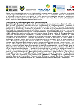 36/43
etapas, estágios e categorias econômicas. Receita pública: conceito, etapas, estágios e categorias econômicas.
Execução orçamentária e financeira. Sistema de informações de custos no setor público. Plano de contas aplicado
ao setor público. Regime Contábil. Suprimento de Fundos. Manual de Contabilidade Aplicada ao Setor Público.
Procedimentos contábeis orçamentários. Procedimentos contábeis patrimoniais. Plano de contas aplicado ao setor
público. Demonstrações contábeis aplicadas ao setor público
CONHECIMENTOS DA ÁREA DE FORMAÇÃO (Cargo Economista)
1) Administração Orçamentária e Financeira: Orçamento público: conceitos e princípios. Orçamento público no
Brasil. O ciclo orçamentário. Orçamento-programa. Planejamento no orçamento-programa. Orçamento na
Constituição de 1988. Lei de Diretrizes Orçamentárias. Lei Orçamentária Anual. Plano Plurianual. Conceituação e
classificação da receita pública. Classificação orçamentária da receita pública por categoria econômica no Brasil.
Classificação dos gastos públicos segundo a finalidade, natureza e agente (classificação funcional e econômica).
Tipos de créditos orçamentários. Contas dos balanços orçamentário, financeiro e patrimonial. Lei Complementar nº
101/2000. Disposições preliminares. Planejamento. Receita pública. Despesa pública. 2) Economia. Conceitos
Econômicos Básicos-Princípios Econômicos; Escassez, Especialização e Comércio; Demanda e Oferta;
Elasticidade: Conceito e Aplicações; Excedente do Consumidor, do Produtor e eficiência dos Mercados. Teoria do
Comportamento do Consumidor – Restrições Orçamentárias, Utilidade e Preferência; A Escolha Ótima do
Consumidor: A Natureza das Curvas de Indiferença e a Maximização da Satisfação. Teoria do Comportamento da
Firma – Tecnologia e Produção; Os Princípios da Teoria da Produção; A Lei dos Rendimentos Decrescentes;
Custos e Oferta. Introdução à Contabilidade Social – Medidas da Atividade Econômica; Valor Adicionado; Fluxo
Circular e Índices de Preços. Determinação da Renda e do Emprego – A Renda Nacional: Produção, Distribuição e
Alocação. O Sistema Monetário Nacional – Importância da Moeda; Procura pela Moeda; Oferta de Moeda; Meios de
Pagamento; Efeito Multiplicador da Moeda Bancária; Teoria Quantitativa da Moeda; Relação entre Moeda e
Inflação; Sistema Financeiro Nacional. O Setor Público – Formas de Ação Econômica do Setor Público; Produção
de Bens e Serviços pelo Setor Público; Financiamento das Atividades Públicas. Balanço de Pagamentos e as
Relações Econômicas Internacionais - A Estrutura do Balanço de Pagamentos; Determinação da Taxa de Câmbio:
Taxa de Câmbio Nominal e Taxa de Câmbio Real; Desequilíbrios no Balanço de Pagamentos e Política Cambial;
Termos e Siglas Mais Utilizados no Comércio Internacional. 3) Matemática Financeira: Taxas, Juros e Descontos,
Anuidades, Sistemas de Amortização e Fluxos de Caixa. Critérios de Avaliação Econômica - Pay-back, Valor
Presente Líquido, Taxa Interna de Retorno e Taxa Interna de Retorno Modificada. Restrições Orçamentárias.
 