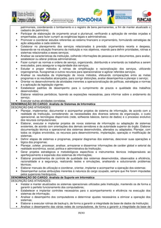 39/43
patrimoniais, coordenando o tombamento e o registro de bens permanentes, a fim de manter atualizado o
cadastro de patrimônio;
• Participar de elaboração de orçamento anual e plurianual, verificando a aplicação de vendas orçadas e
empenhadas, para fazer cumprir as exigências legais e administrativas;
• Promover e coordenar estudos referentes ao sistema financeiro e orçamentário, formulando estratégias de
ação adequadas a cada sistema;
• Colaborar no planejamento dos serviços relacionados à previsão orçamentária receita e despesa,
baseando-se na situação financeira da instituição e nos objetivos, visando para definir prioridades, rotinas e
sistemas relacionados a esses serviços;
• Analisar as características da instituição, colhendo informações de pessoas e em documentos, para avaliar,
estabelecer ou alterar práticas administrativas;
• Fazer cumprir as normas e ordens de serviço, organizando, distribuindo e orientando os trabalhos a serem
executados, para assegurar a regularidade dos serviços;
• Estudar e propor métodos e rotinas de simplificação e racionalização dos serviços, utilizando
organogramas, fluxogramas e outros recursos para operacionalizar e agilizar referidos serviços;
• Analisar os resultados da implantação de novos métodos, efetuando comparações entre as metas
programas e os resultados alcançados, para corrigir distorções, avaliar desempenhos e planejar o serviço;
• Orientar no desenvolvimento de atividades inerentes a operacionalização de políticas, estratégias e normas
e a aplicação da legislação vigente;
• Estabelecer padrões de desempenho para o cumprimento de prazos e qualidade dos trabalhos
desenvolvidos;
• Elaborar relatórios periódicos, fazendo as exposições necessárias, para informar sobre o andamento do
serviço;
• Executar outras atividades correlatas.
DENOMINAÇÃO DO CARGO: Analista de Sistemas de Informática
DESCRIÇÃO DAS ATIVIDADES:
• Planejar, implementar, documentar e acompanhar projetos de sistema de informação, de acordo com a
realidade da Instituição, considerando: as necessidades dos diversos setores da organização, o custo
operacional, as tecnologias disponíveis (rede, softwares básicos, banco de dados) e o processo evolutivo
dos recursos computacionais;
• Elaborar, executar e implantar projetos de novos sistemas de informação ou adaptação de sistemas
existentes, de acordo com orientações dos demais servidores e da autoridade superior do órgão; Elaborar
documentação técnica e operacional dos sistemas desenvolvidos, alterados ou adaptados; Planejar, com
todos os órgãos envolvidos, os recursos para desenvolvimento, implantação, operação e modificação de
sistemas;
• Definir etapas de sistemas e programas, preparar diagramas dos sistemas, descrever suas operações e
lógica dos programas;
• Planejar, coletar, processar, analisar, armazenar e disseminar informações de caráter global e setorial da
realidade econômica, social, política e administrativa da Instituição;
• Gerar projetos estratégicos e metodológicos específicos e instrumentos técnicos indispensáveis ao
aperfeiçoamento e expansão dos sistemas de informações;
• Elaborar procedimentos de controle de qualidade dos sistemas desenvolvidos, observados a eficiência,
racionalidade e a segurança, realizando testes e simulações, analisando e solucionando problemas
técnicos;
• Elaborar manuais de utilização e coordenar, orientar, implantar e acompanhar a operação dos sistemas;
• Desempenhar outras atribuições inerentes à natureza do cargo ocupado, sempre que lhe forem imputadas
pelos superiores hierárquicos.
DENOMINAÇÃO DO CARGO: Analista de Suporte em Informática
DESCRIÇÃO DAS ATIVIDADES:
• Instalar e manter atualizados os sistemas operacionais utilizados pela Instituição, mantendo os de forma a
garantir o perfeito funcionamento dos computadores;
• Estabelecer e implantar controles necessários para o acompanhamento e eficiência na execução dos
sistemas de informação;
• Analisar o desempenho dos computadores e determinar ajustes necessários a otimizar a operação dos
sistemas;
• Elaborar e executar rotinas de backup’s, de forma a garantir a integridade da base de dados da Instituição;
• Analisar o desempenho das várias redes de computadores, de forma a garantir a integridade da base de
 
