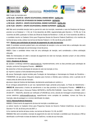 4/43
4.8. O valor da inscrição será:
a) R$ 45,00 - GRUPO III - GRUPO OCUPACIONAL ENSINO MÉDIO - SUPEL/RO;
b) R$ 55,00 - GRUPO DE ATIVIDADES DE ENSINO SUPERIOR - SEFIN/RO;
c) R$ 55,00 - GRUPO II - GRUPO OCUPACIONAL ENSINO SUPERIOR - SUPEL/RO;
d) R$ 75,00 - GRUPO I - GRUPO OCUPACIONAL ENSINO SUPERIOR - SUPEL/RO.
4.9. Não será concedida isenção total ou parcial do valor da inscrição, ressalvado o caso de Doadores de Sangue,
previsto na Lei Estadual n. 1.134, de 10 de dezembro de 2002, regulamentada pelo Decreto n. 10.709, de 12 de
novembro de 2003, publicado no Diário da Oficial do Estado de Rondônia n. 5.353, de 12 de novembro de 2003 ou
o candidato inscrito no Cadastro Único para Programas Sociais do Governo Federal (CadÚnico) e for membro de
família de baixa renda, ambos nos termos do Decreto Federal n. 6.135, de 26 de junho de 2007.
4.9.1. Roteiro para solicitação da isenção de pagamento do valor da inscrição.
4.9.2. O candidato somente poderá fazer uma solicitação de isenção e uma vez tendo feito a solicitação não será
aceito pedido de alteração da carreira/cargo e local de prova.
4.9.2.1. Caso o candidato efetue mais de uma solicitação de isenção, será considerada a última solicitação
efetuada.
4.9.3. Os interessados em obter a isenção do pagamento do valor da inscrição, deverão cumprir um dos critérios
constantes nos roteiros abaixo:
4.9.3.1. Doadores de Sangue:
a) acessar o endereço eletrônico www.funcab.org, impreterivelmente, entre os dias previstos para solicitação de
isenção, conforme Cronograma Previsto – ANEXO II;
b) preencher a ficha de solicitação de isenção do valor da inscrição on-line;
c) imprimir e assinar a ficha devidamente preenchida;
d) anexar Declaração original emitida pela Fundação de Hematologia e Hemoterapia do Estado de Rondônia –
FHEMERON, de que possui 04(quatro) doações para homens e 03(três) para mulheres, entre o período de 24
meses antes do último dia de inscrição;
e) anexar cópia da Carteira de Identidade, devidamente autenticada em cartório; e
f) ser entregue pessoalmente ou por seu representante legal, portando procuração, no Posto de Atendimento –
ANEXO III, observando o horário de atendimento e nos dias previstos no Cronograma Previsto – ANEXO II ou
enviar via SEDEX para o Concurso Público SEFIN/RO e SUPEL/RO-FUNCAB - Caixa Postal n. 100.665 – CEP:
24.020-971 – Niterói/RJ, devendo ser notificado à FUNCAB seu envio, através de mensagem encaminhada para o
correio eletrônico notificacao@funcab.org, especificando nome completo do candidato, número da Ficha de
Inscrição, data de postagem e o número identificador do objeto.
4.9.3.2. Hipossuficiência financeira:
4.9.3.2.1. Estará isento do pagamento da taxa de inscrição o candidato que:
a) estiver inscrito no Cadastro Único para Programas Sociais do Governo Federal (CadÚnico), de que trata o
Decreto nº 6.135, de 26 de junho de 2007; e
b) for membro de família de baixa renda, nos termos do Decreto nº 6.135, de 2007.
4.9.3.2.2. Não será concedida a isenção do pagamento do valor da inscrição a candidato que não possua o NIS já
identificado e confirmado na base de dados do CadÚnico, na data da sua inscrição.
 