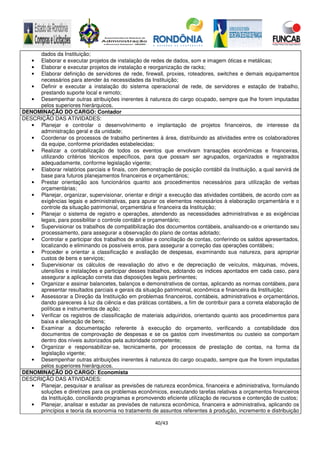 40/43
dados da Instituição;
• Elaborar e executar projetos de instalação de redes de dados, som e imagem óticas e metálicas;
• Elaborar e executar projetos de instalação e reorganização de racks;
• Elaborar definição de servidores de rede, firewall, proxies, roteadores, switches e demais equipamentos
necessários para atender às necessidades da Instituição;
• Definir e executar a instalação do sistema operacional de rede, de servidores e estação de trabalho,
prestando suporte local e remoto;
• Desempenhar outras atribuições inerentes à natureza do cargo ocupado, sempre que lhe forem imputadas
pelos superiores hierárquicos.
DENOMINAÇÃO DO CARGO: Contador
DESCRIÇÃO DAS ATIVIDADES:
• Planejar e controlar o desenvolvimento e implantação de projetos financeiros, de interesse da
administração geral e da unidade;
• Coordenar os processos de trabalho pertinentes à área, distribuindo as atividades entre os colaboradores
da equipe, conforme prioridades estabelecidas;
• Realizar a contabilização de todos os eventos que envolvam transações econômicas e financeiras,
utilizando critérios técnicos específicos, para que possam ser agrupados, organizados e registrados
adequadamente, conforme legislação vigente;
• Elaborar relatórios parciais e finais, com demonstração de posição contábil da Instituição, a qual servirá de
base para futuros planejamentos financeiros e orçamentários;
• Prestar orientação aos funcionários quanto aos procedimentos necessários para utilização de verbas
orçamentárias;
• Planejar, organizar, supervisionar, orientar e dirigir a execução das atividades contábeis, de acordo com as
exigências legais e administrativas, para apurar os elementos necessários à elaboração orçamentária e o
controle da situação patrimonial, orçamentária e financeira da Instituição;
• Planejar o sistema de registro e operações, atendendo as necessidades administrativas e as exigências
legais, para possibilitar o controle contábil e orçamentário;
• Supervisionar os trabalhos de compatibilização dos documentos contábeis, analisando-os e orientando seu
processamento, para assegurar a observação do plano de contas adotado;
• Controlar e participar dos trabalhos de análise e conciliação de contas, conferindo os saldos apresentados,
localizando e eliminando os possíveis erros, para assegurar a correção das operações contábeis;
• Proceder e orientar a classificação e avaliação de despesas, examinando sua natureza, para apropriar
custos de bens e serviços;
• Supervisionar os cálculos de reavaliação do ativo e de depreciação de veículos, máquinas, móveis,
utensílios e instalações e participar desses trabalhos, adotando os índices apontados em cada caso, para
assegurar a aplicação correta das disposições legais pertinentes;
• Organizar e assinar balancetes, balanços e demonstrativos de contas, aplicando as normas contábeis, para
apresentar resultados parciais e gerais da situação patrimonial, econômica e financeira da Instituição;
• Assessorar a Direção da Instituição em problemas financeiros, contábeis, administrativos e orçamentários,
dando pareceres à luz da ciência e das práticas contábeis, a fim de contribuir para a correta elaboração de
políticas e instrumentos de ação;
• Verificar os registros de classificação de materiais adquiridos, orientando quanto aos procedimentos para
baixa e alienação de bens;
• Examinar a documentação referente à execução do orçamento, verificando a contabilidade dos
documentos de comprovação de despesas e se os gastos com investimentos ou custeio se comportam
dentro dos níveis autorizados pela autoridade competente;
• Organizar e responsabilizar-se, tecnicamente, por processos de prestação de contas, na forma da
legislação vigente;
• Desempenhar outras atribuições inerentes à natureza do cargo ocupado, sempre que lhe forem imputadas
pelos superiores hierárquicos.
DENOMINAÇÃO DO CARGO: Economista
DESCRIÇÃO DAS ATIVIDADES:
• Planejar, pesquisar e analisar as previsões de natureza econômica, financeira e administrativa, formulando
soluções e diretrizes para os problemas econômicos, executando tarefas relativas a orçamentos financeiros
da Instituição, conciliando programas e promovendo eficiente utilização de recursos e contenção de custos;
• Planejar, analisar e estudar as previsões de natureza econômica, financeira e administrativa, aplicando os
princípios e teoria da economia no tratamento de assuntos referentes à produção, incremento e distribuição
 