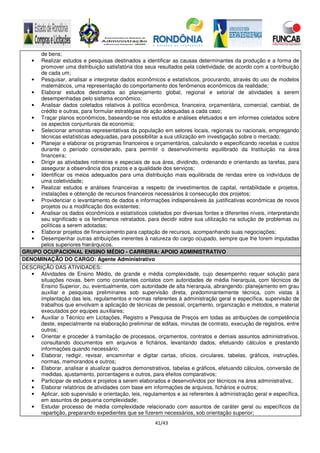 41/43
de bens;
• Realizar estudos e pesquisas destinados a identificar as causas determinantes da produção e a forma de
promover uma distribuição satisfatória dos seus resultados pela coletividade, de acordo com a contribuição
de cada um;
• Pesquisar, analisar e interpretar dados econômicos e estatísticos, procurando, através do uso de modelos
matemáticos, uma representação do comportamento dos fenômenos econômicos da realidade;
• Elaborar estudos destinados ao planejamento global, regional e setorial de atividades a serem
desempenhadas pelo sistema econômico;
• Analisar dados coletados relativos à política econômica, financeira, orçamentária, comercial, cambial, de
crédito e outras, para formular estratégias de ação adequadas a cada caso;
• Traçar planos econômicos, baseando-se nos estudos e análises efetuados e em informes coletados sobre
os aspectos conjunturais da economia;
• Selecionar amostras representativas da população em setores locais, regionais ou nacionais, empregando
técnicas estatísticas adequadas, para possibilitar a sua utilização em investigação sobre o mercado;
• Planejar e elaborar os programas financeiros e orçamentários, calculando e especificando receitas e custos
durante o período considerado, para permitir o desenvolvimento equilibrado da Instituição na área
financeira;
• Dirigir as atividades rotineiras e especiais de sua área, dividindo, ordenando e orientando as tarefas, para
assegurar a observância dos prazos e a qualidade dos serviços;
• Identificar os meios adequados para uma distribuição mais equilibrada de rendas entre os indivíduos de
uma coletividade;
• Realizar estudos e análises financeiras a respeito de investimentos de capital, rentabilidade e projetos,
instalações e obtenção de recursos financeiros necessários à consecução dos projetos;
• Providenciar o levantamento de dados e informações indispensáveis às justificativas econômicas de novos
projetos ou a modificação dos existentes;
• Analisar os dados econômicos e estatísticos coletados por diversas fontes e diferentes níveis, interpretando
seu significado e os fenômenos retratados, para decidir sobre sua utilização na solução de problemas ou
políticas a serem adotadas;
• Elaborar projetos de financiamento para captação de recursos, acompanhando suas negociações;
• Desempenhar outras atribuições inerentes à natureza do cargo ocupado, sempre que lhe forem imputadas
pelos superiores hierárquicos.
GRUPO OCUPACIONAL ENSINO MÉDIO - CARREIRA: APOIO ADMINISTRATIVO
DENOMINAÇÃO DO CARGO: Agente Administrativo
DESCRIÇÃO DAS ATIVIDADES:
• Atividades de Ensino Médio, de grande e média complexidade, cujo desempenho requer solução para
situações novas, bem como constantes contatos com autoridades de média hierarquia, com técnicos de
Ensino Superior, ou, eventualmente, com autoridade de alta hierarquia, abrangendo: planejamento em grau
auxiliar e pesquisas preliminares sob supervisão direta, predominantemente técnica, com vistas à
implantação das leis, regulamentos e normas referentes à administração geral e específica, supervisão de
trabalhos que envolvam a aplicação de técnicas de pessoal, orçamento, organização e métodos, e material
executados por equipes auxiliares;
• Auxiliar o Técnico em Licitações, Registro e Pesquisa de Preços em todas as atribuições de competência
deste, especialmente na elaboração preliminar de editais, minutas de contrato, execução de registros, entre
outros;
• Orientar e proceder à tramitação de processos, orçamentos, contratos e demais assuntos administrativos,
consultando documentos em arquivos e fichários, levantando dados, efetuando cálculos e prestando
informações quando necessário;
• Elaborar, redigir, revisar, encaminhar e digitar cartas, ofícios, circulares, tabelas, gráficos, instruções,
normas, memorandos e outros;
• Elaborar, analisar e atualizar quadros demonstrativos, tabelas e gráficos, efetuando cálculos, conversão de
medidas, ajustamento, porcentagens e outros, para efeitos comparativos;
• Participar de estudos e projetos a serem elaborados e desenvolvidos por técnicos na área administrativa;
• Elaborar relatórios de atividades com base em informações de arquivos, fichários e outros;
• Aplicar, sob supervisão e orientação, leis, regulamentos e as referentes à administração geral e específica,
em assuntos de pequena complexidade;
• Estudar processo de média complexidade relacionado com assuntos de caráter geral ou específicos da
repartição, preparando expedientes que se fizerem necessários, sob orientação superior;
 