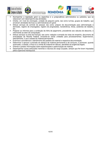 42/43
• Acompanhar a legislação geral ou específica e a jurisprudência administrativa ou judiciária, que se
relacionam com desempenho das atividades;
• Chefiar, em nível de orientação, unidade de pequeno porte, tais como turmas, grupos de trabalho, que
envolvam atividades técnicas ou administrativas em geral;
• Efetuar serviços de controle de pessoal, tais como: preparo de documentação para administração e
demissão, registro de empregados, registro de progressões, transferência, férias, acidentes de trabalho,
etc.;
• Preparar os informes para a confecção da folha de pagamento, procedendo aos cálculos de desconto, e
informando ao setor de computação;
• Efetuar serviços na área de finanças, tais como: redação e emissão de notas de empenho, documento de
arrecadação da Receita Federal, enviando-se várias unidades para processamentos; Supervisionar,
setorialmente, o uso e estado do material permanente;
• Examinar e providenciar o atendimento dos pedidos de material e respectiva documentação;
• Determinar e aprovar a previsão do estoque de material permanente e de consumo, e promover, quando
autorizado, a cessão, a troca ou a venda de material em desuso, atendidas as exigências legais;
• Orientar e prestar informações sobre especificações e padronização de material;
• Desempenhar outras atribuições inerentes à natureza do cargo ocupado, sempre que lhe forem imputadas
pelos superiores hierárquicos.
 