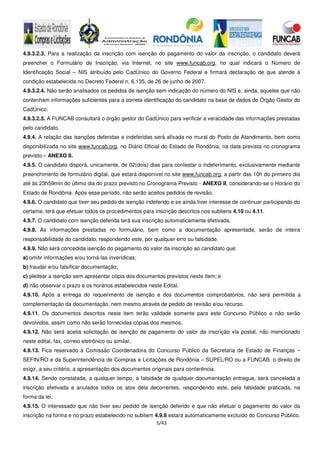 5/43
4.9.3.2.3. Para a realização da inscrição com isenção do pagamento do valor da inscrição, o candidato deverá
preencher o Formulário de Inscrição, via Internet, no site www.funcab.org, no qual indicará o Número de
Identificação Social – NIS atribuído pelo CadÚnico do Governo Federal e firmará declaração de que atende à
condição estabelecida no Decreto Federal n. 6.135, de 26 de junho de 2007.
4.9.3.2.4. Não serão analisados os pedidos de isenção sem indicação do número do NIS e, ainda, aqueles que não
contenham informações suficientes para a correta identificação do candidato na base de dados do Órgão Gestor do
CadÚnico.
4.9.3.2.5. A FUNCAB consultará o órgão gestor do CadÚnico para verificar a veracidade das informações prestadas
pelo candidato.
4.9.4. A relação das isenções deferidas e indeferidas será afixada no mural do Posto de Atendimento, bem como
disponibilizada no site www.funcab.org, no Diário Oficial do Estado de Rondônia, na data prevista no cronograma
previsto – ANEXO II.
4.9.5. O candidato disporá, unicamente, de 02(dois) dias para contestar o indeferimento, exclusivamente mediante
preenchimento de formulário digital, que estará disponível no site www.funcab.org, a partir das 10h do primeiro dia
até às 23h59min do último dia do prazo previsto no Cronograma Previsto - ANEXO II, considerando-se o Horário do
Estado de Rondônia. Após esse período, não serão aceitos pedidos de revisão.
4.9.6. O candidato que tiver seu pedido de isenção indeferido e se ainda tiver interesse de continuar participando do
certame, terá que efetuar todos os procedimentos para inscrição descritos nos subitens 4.10 ou 4.11.
4.9.7. O candidato com isenção deferida terá sua inscrição automaticamente efetivada.
4.9.8. As informações prestadas no formulário, bem como a documentação apresentada, serão de inteira
responsabilidade do candidato, respondendo este, por qualquer erro ou falsidade.
4.9.9. Não será concedida isenção do pagamento do valor da inscrição ao candidato que:
a) omitir informações e/ou torná-las inverídicas;
b) fraudar e/ou falsificar documentação;
c) pleitear a isenção sem apresentar cópia dos documentos previstos neste item; e
d) não observar o prazo e os horários estabelecidos neste Edital.
4.9.10. Após a entrega do requerimento de isenção e dos documentos comprobatórios, não será permitida a
complementação da documentação, nem mesmo através de pedido de revisão e/ou recurso.
4.9.11. Os documentos descritos neste item terão validade somente para este Concurso Público e não serão
devolvidos, assim como não serão fornecidas cópias dos mesmos.
4.9.12. Não será aceita solicitação de isenção de pagamento do valor da inscrição via postal, não mencionado
neste edital, fax, correio eletrônico ou similar.
4.9.13. Fica reservado à Comissão Coordenadora do Concurso Público da Secretaria de Estado de Finanças –
SEFIN/RO e da Superintendência de Compras e Licitações de Rondônia – SUPEL/RO ou a FUNCAB, o direito de
exigir, a seu critério, a apresentação dos documentos originais para conferência.
4.9.14. Sendo constatada, a qualquer tempo, a falsidade de qualquer documentação entregue, será cancelada a
inscrição efetivada e anulados todos os atos dela decorrentes, respondendo este, pela falsidade praticada, na
forma da lei.
4.9.15. O interessado que não tiver seu pedido de isenção deferido e que não efetuar o pagamento do valor da
inscrição na forma e no prazo estabelecido no subitem 4.9.6 estará automaticamente excluído do Concurso Público.
 